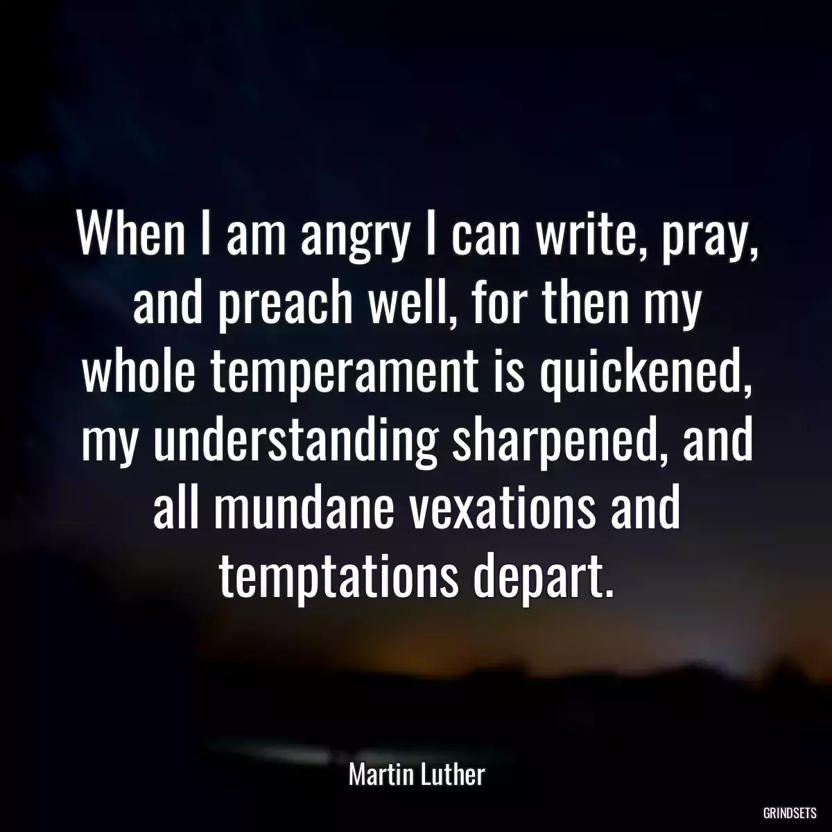 When I am angry I can write, pray, and preach well, for then my whole temperament is quickened, my understanding sharpened, and all mundane vexations and temptations depart.