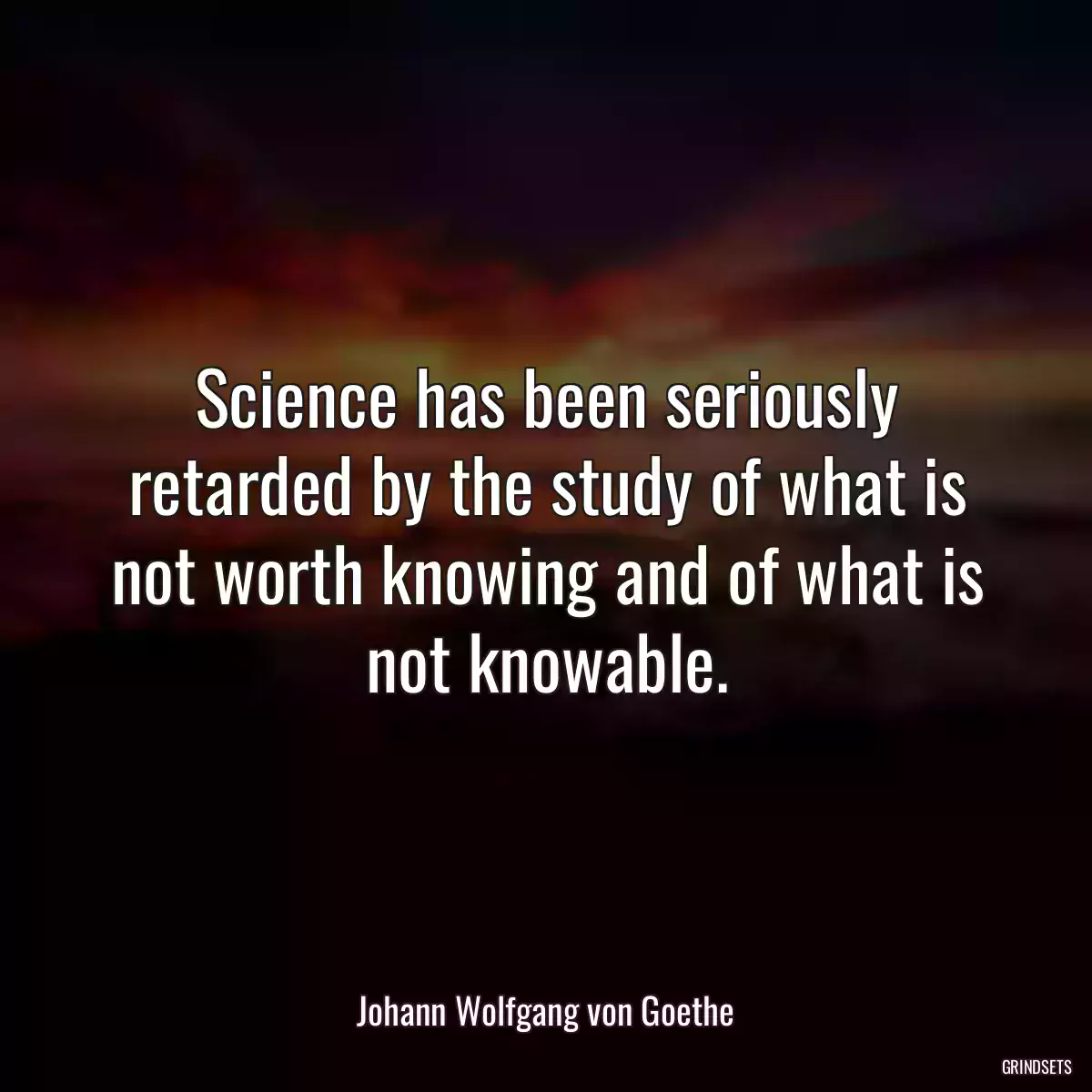 Science has been seriously retarded by the study of what is not worth knowing and of what is not knowable.