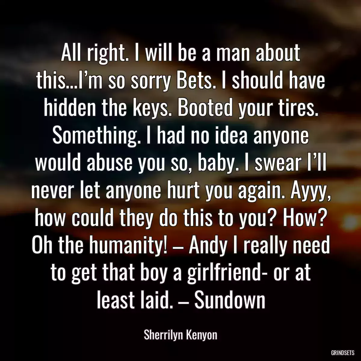 All right. I will be a man about this…I’m so sorry Bets. I should have hidden the keys. Booted your tires. Something. I had no idea anyone would abuse you so, baby. I swear I’ll never let anyone hurt you again. Ayyy, how could they do this to you? How? Oh the humanity! – Andy I really need to get that boy a girlfriend- or at least laid. – Sundown