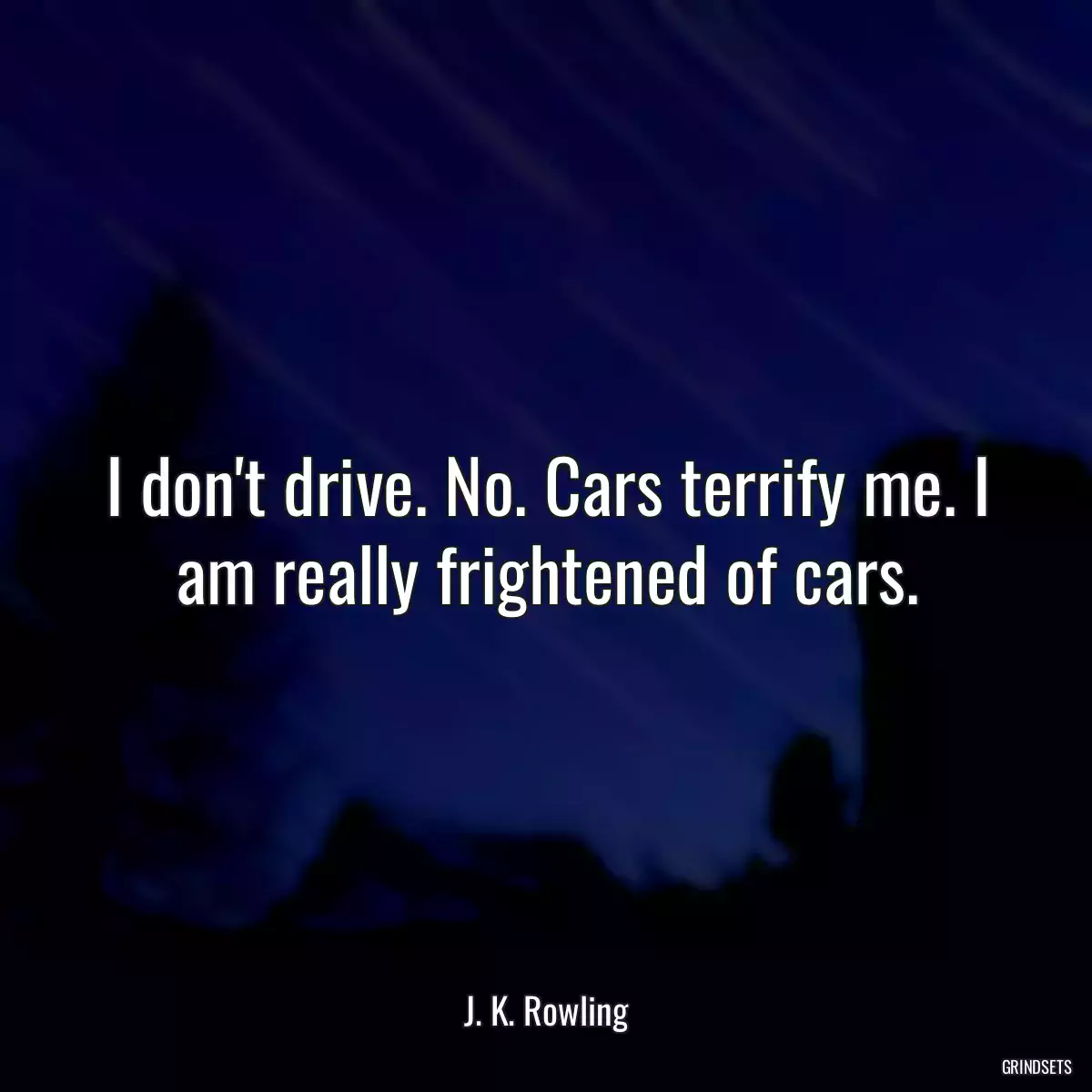 I don\'t drive. No. Cars terrify me. I am really frightened of cars.