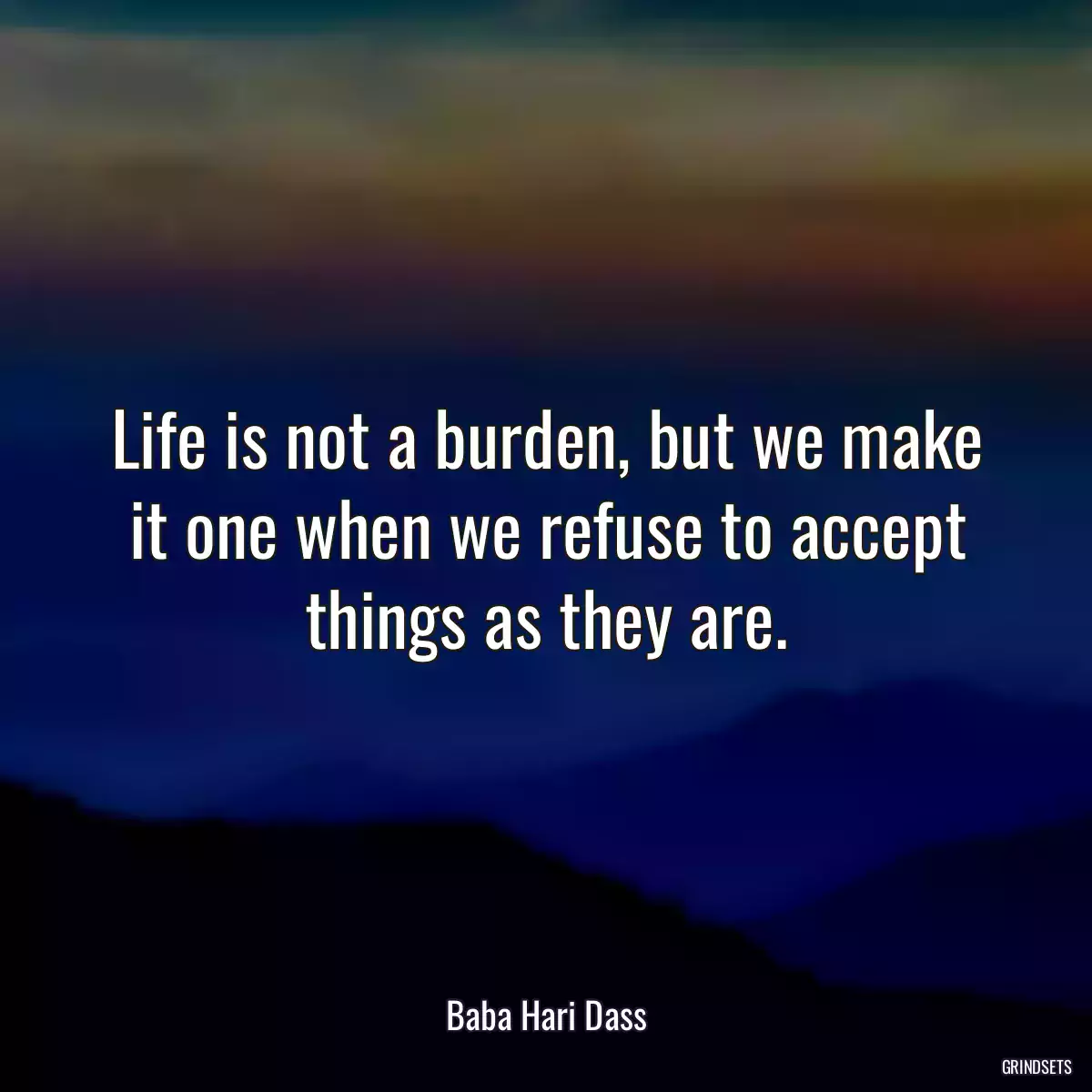 Life is not a burden, but we make it one when we refuse to accept things as they are.