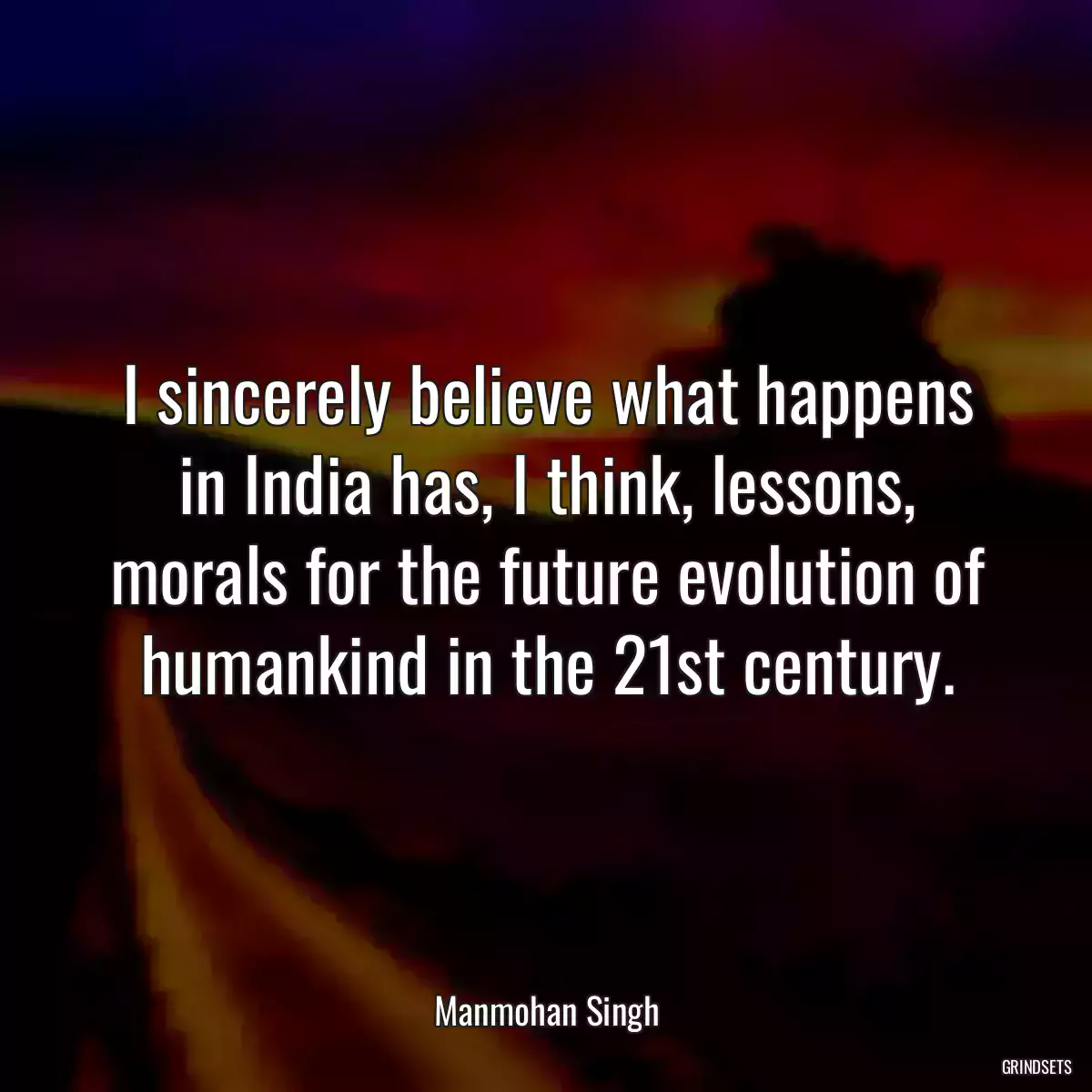 I sincerely believe what happens in India has, I think, lessons, morals for the future evolution of humankind in the 21st century.