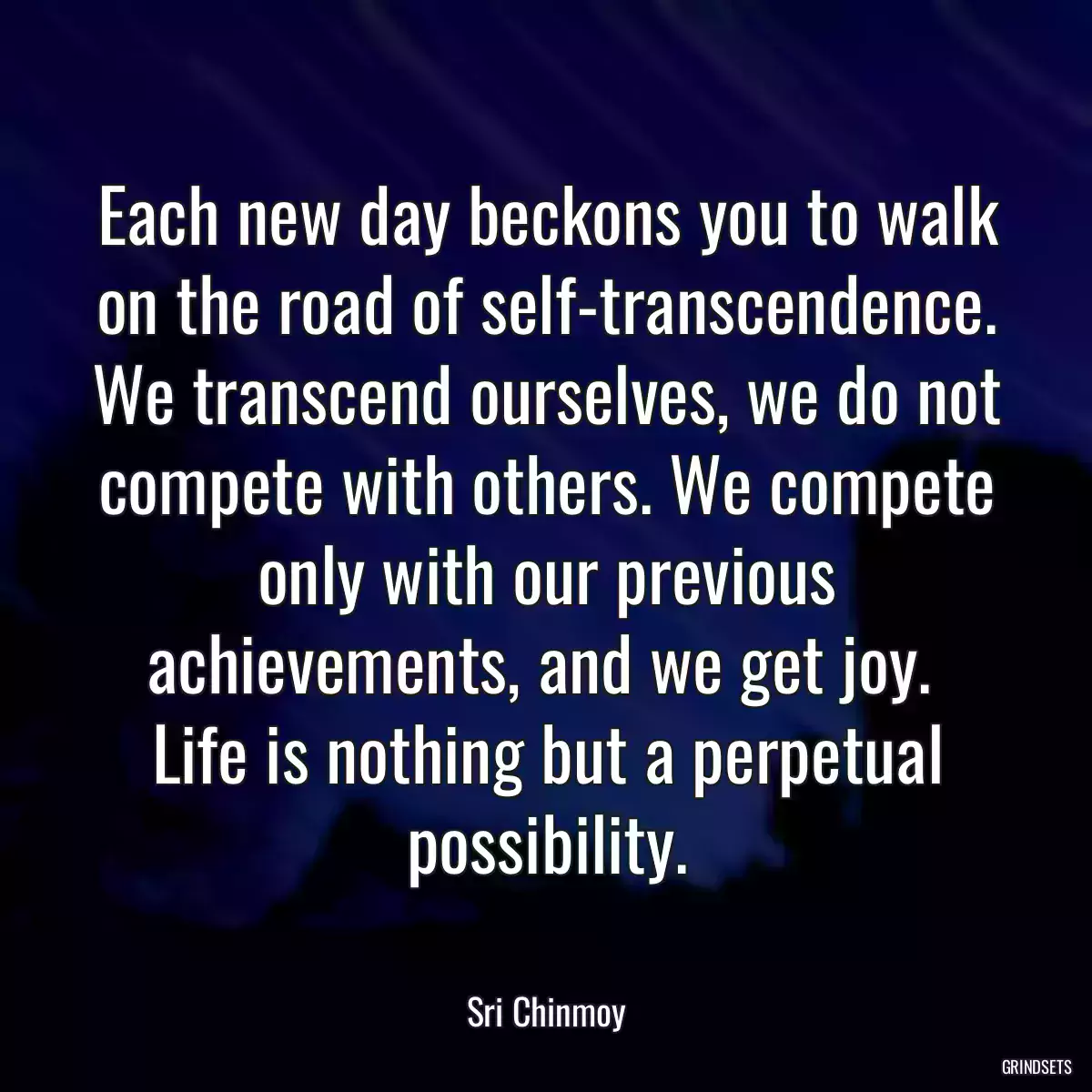 Each new day beckons you to walk on the road of self-transcendence. We transcend ourselves, we do not compete with others. We compete only with our previous achievements, and we get joy.  Life is nothing but a perpetual possibility.