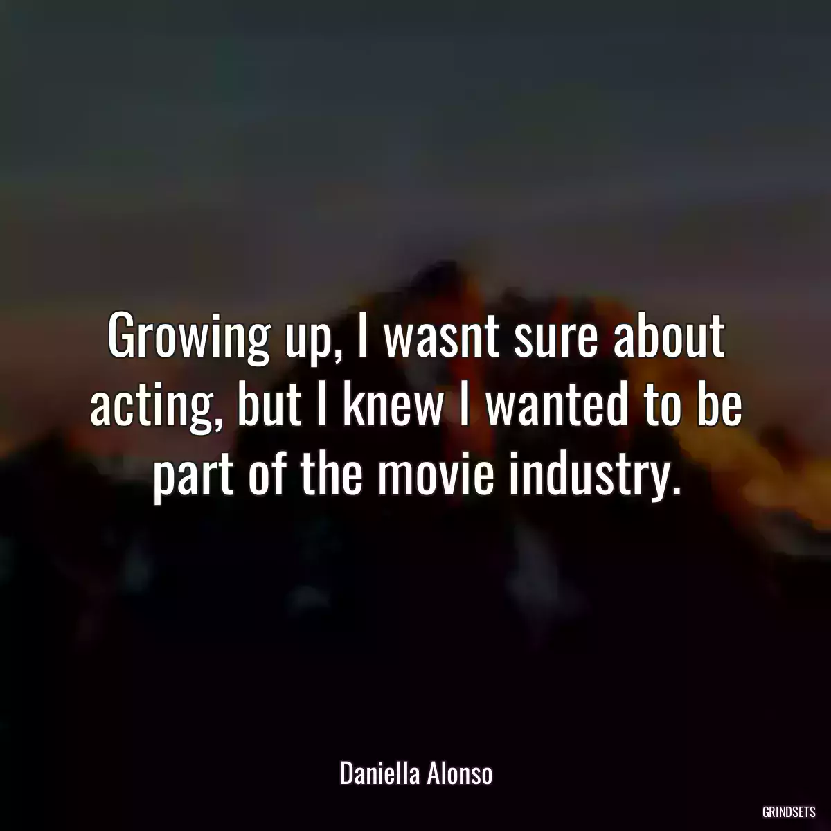 Growing up, I wasnt sure about acting, but I knew I wanted to be part of the movie industry.