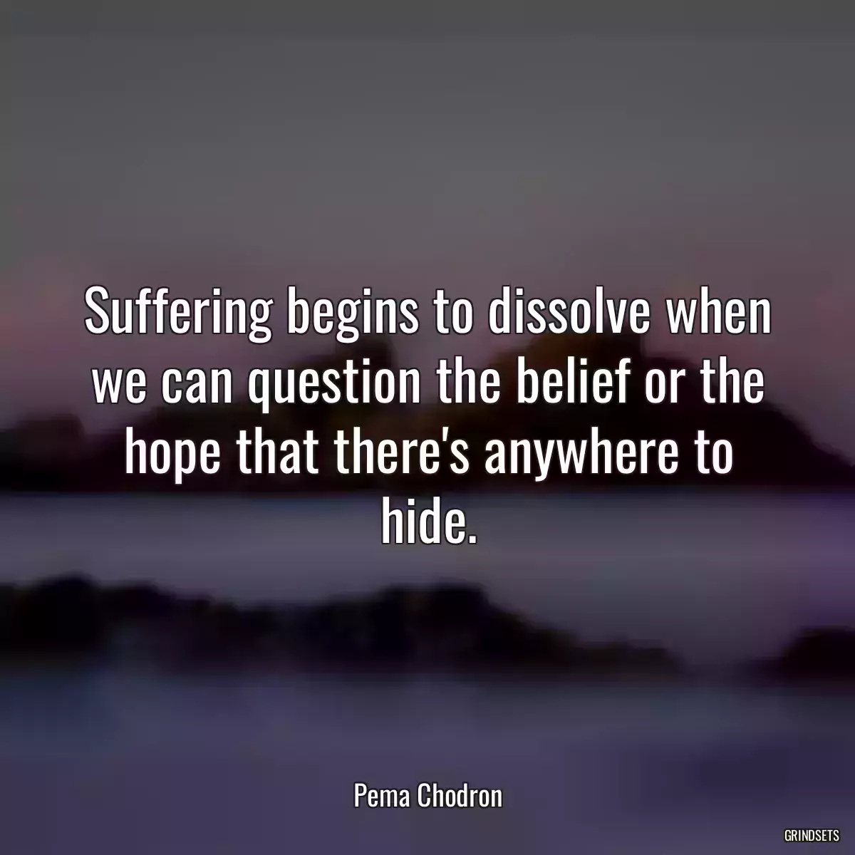 Suffering begins to dissolve when we can question the belief or the hope that there\'s anywhere to hide.