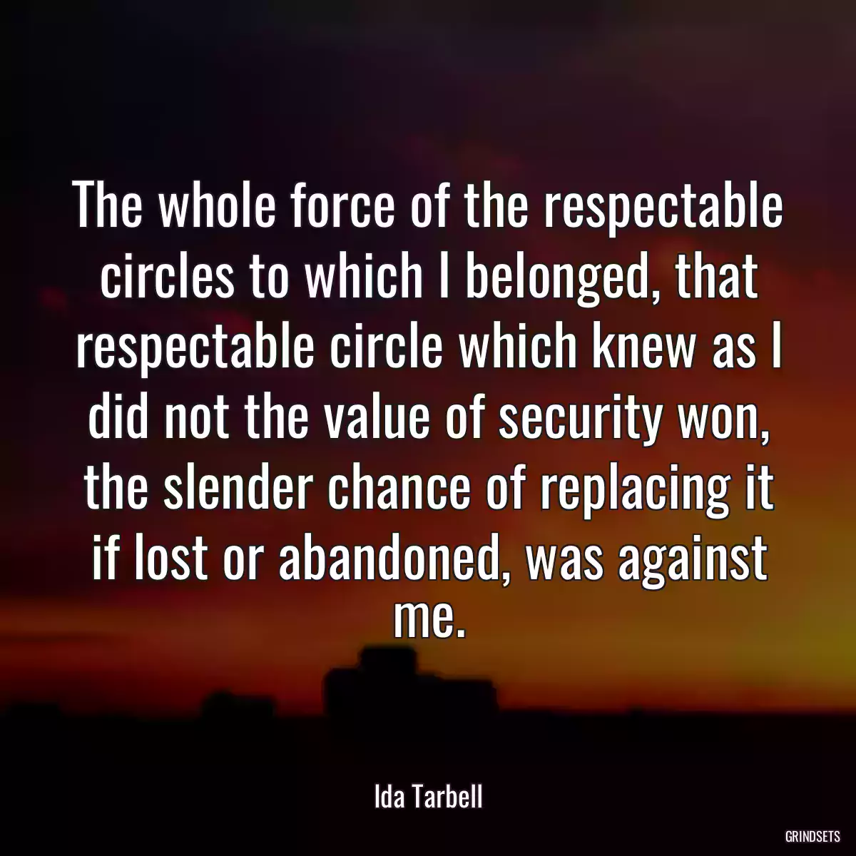 The whole force of the respectable circles to which I belonged, that respectable circle which knew as I did not the value of security won, the slender chance of replacing it if lost or abandoned, was against me.