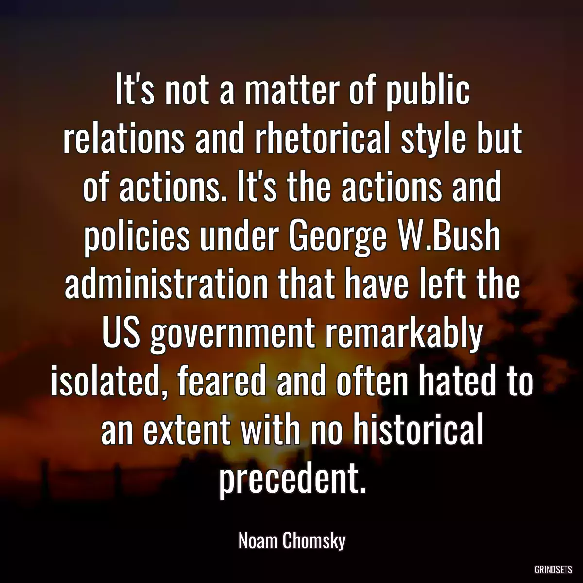 It\'s not a matter of public relations and rhetorical style but of actions. It\'s the actions and policies under George W.Bush administration that have left the US government remarkably isolated, feared and often hated to an extent with no historical precedent.