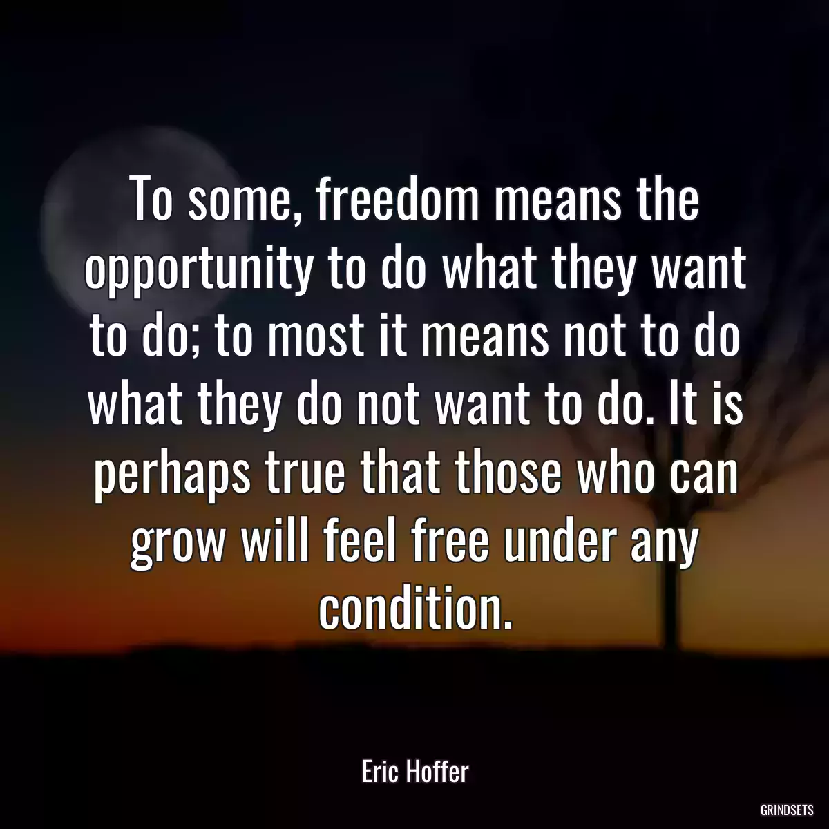 To some, freedom means the opportunity to do what they want to do; to most it means not to do what they do not want to do. It is perhaps true that those who can grow will feel free under any condition.