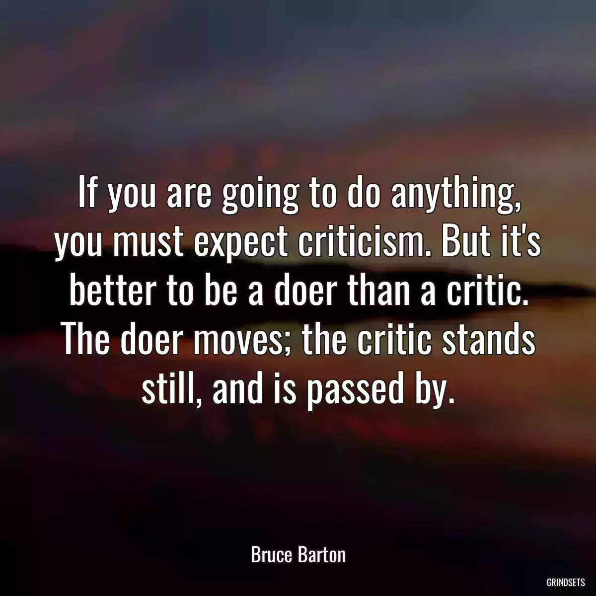 If you are going to do anything, you must expect criticism. But it\'s better to be a doer than a critic. The doer moves; the critic stands still, and is passed by.