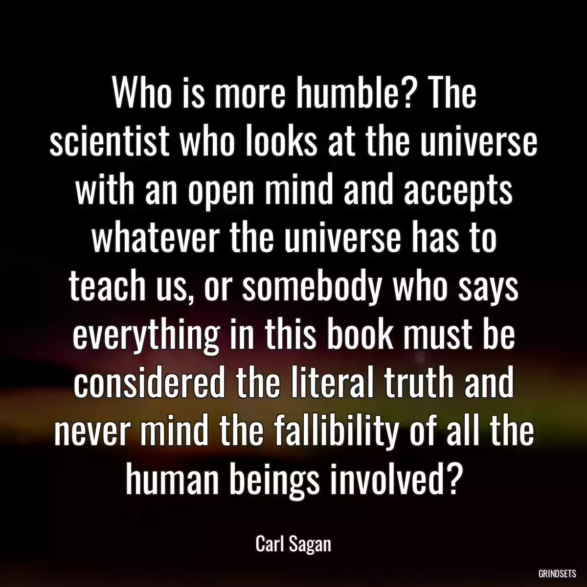 Who is more humble? The scientist who looks at the universe with an open mind and accepts whatever the universe has to teach us, or somebody who says everything in this book must be considered the literal truth and never mind the fallibility of all the human beings involved?