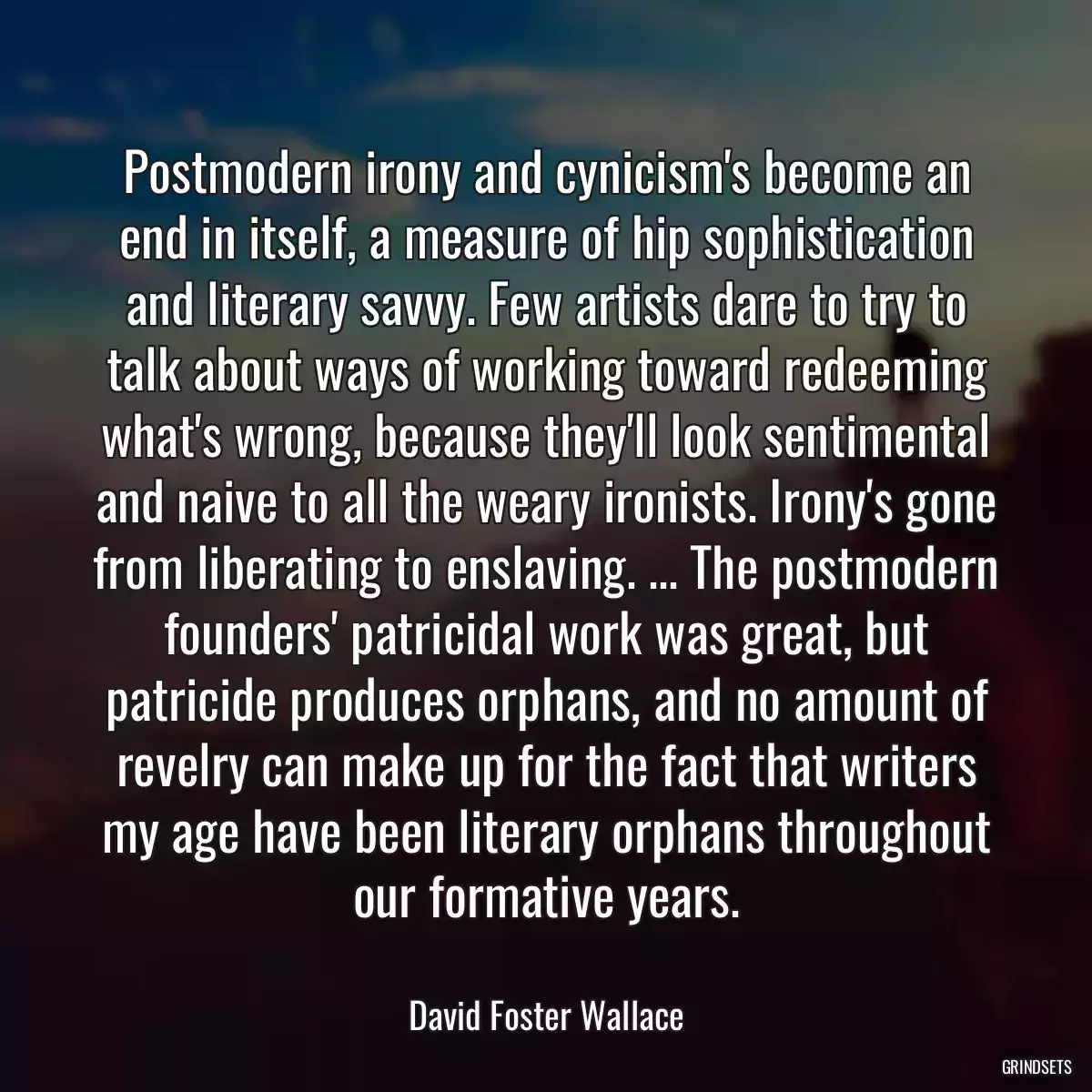 Postmodern irony and cynicism\'s become an end in itself, a measure of hip sophistication and literary savvy. Few artists dare to try to talk about ways of working toward redeeming what\'s wrong, because they\'ll look sentimental and naive to all the weary ironists. Irony\'s gone from liberating to enslaving. ... The postmodern founders\' patricidal work was great, but patricide produces orphans, and no amount of revelry can make up for the fact that writers my age have been literary orphans throughout our formative years.