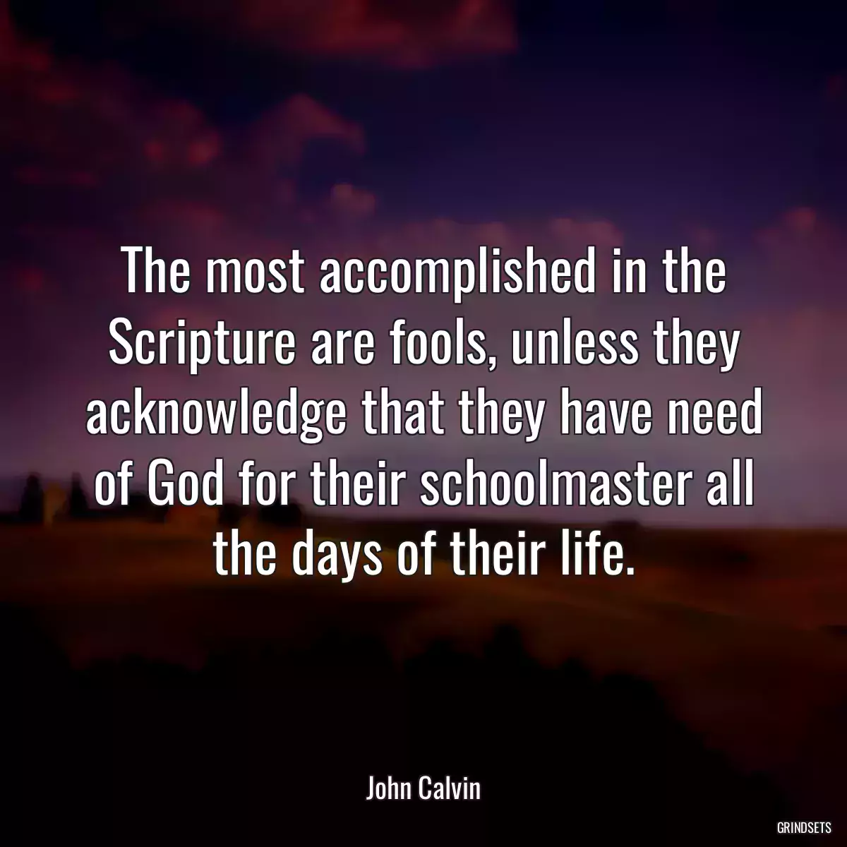 The most accomplished in the Scripture are fools, unless they acknowledge that they have need of God for their schoolmaster all the days of their life.