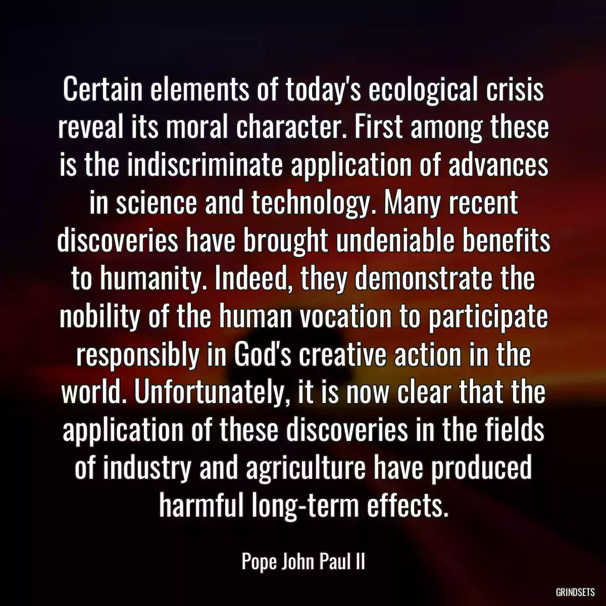 Certain elements of today\'s ecological crisis reveal its moral character. First among these is the indiscriminate application of advances in science and technology. Many recent discoveries have brought undeniable benefits to humanity. Indeed, they demonstrate the nobility of the human vocation to participate responsibly in God\'s creative action in the world. Unfortunately, it is now clear that the application of these discoveries in the fields of industry and agriculture have produced harmful long-term effects.