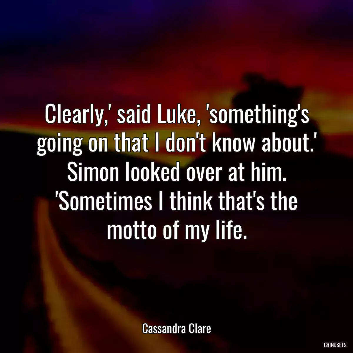 Clearly,\' said Luke, \'something\'s going on that I don\'t know about.\' Simon looked over at him. \'Sometimes I think that\'s the motto of my life.