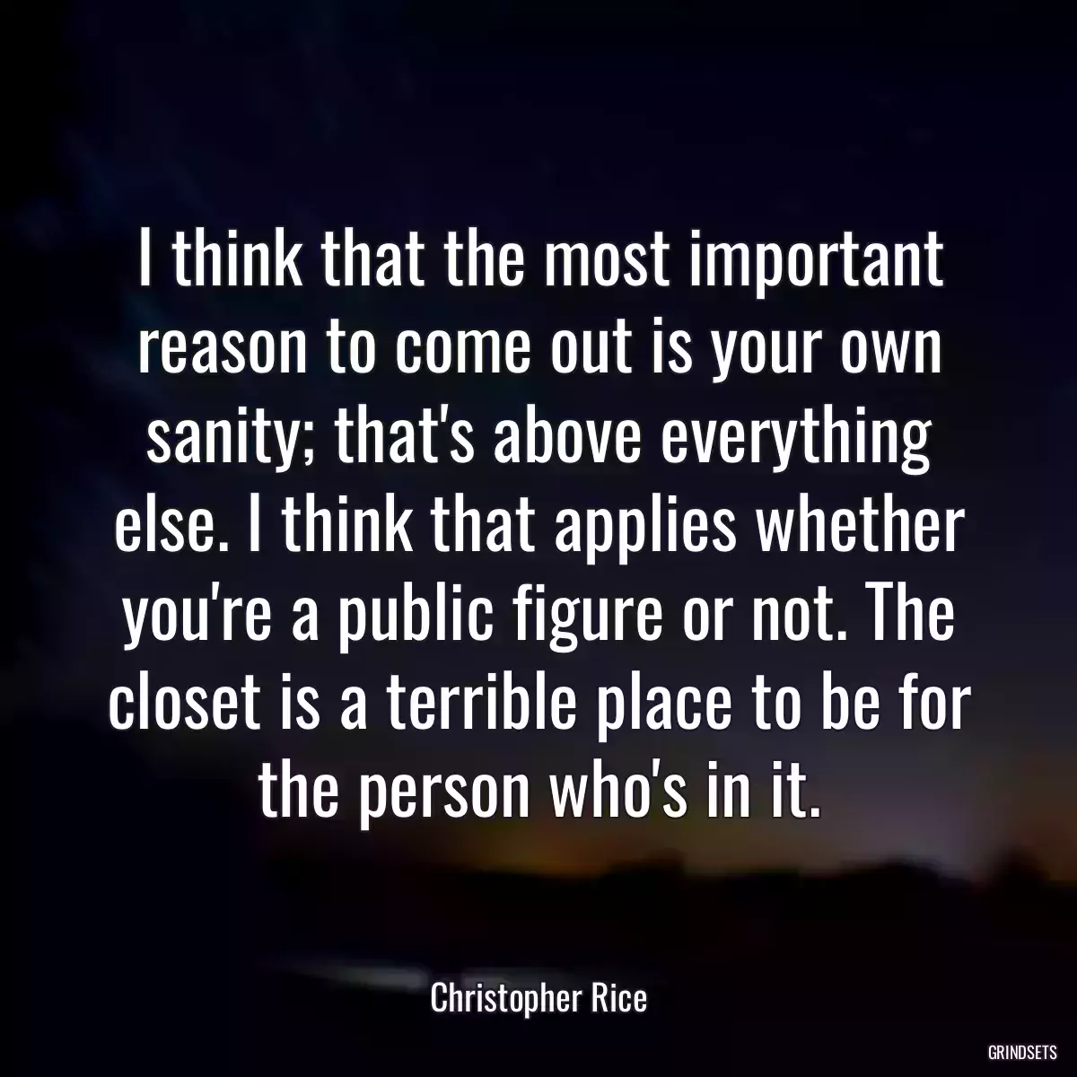 I think that the most important reason to come out is your own sanity; that\'s above everything else. I think that applies whether you\'re a public figure or not. The closet is a terrible place to be for the person who\'s in it.