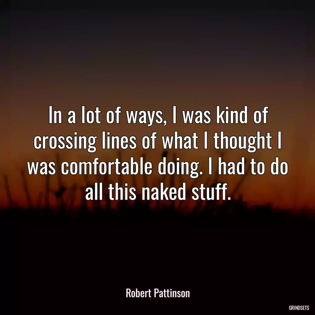 In a lot of ways, I was kind of crossing lines of what I thought I was comfortable doing. I had to do all this naked stuff.