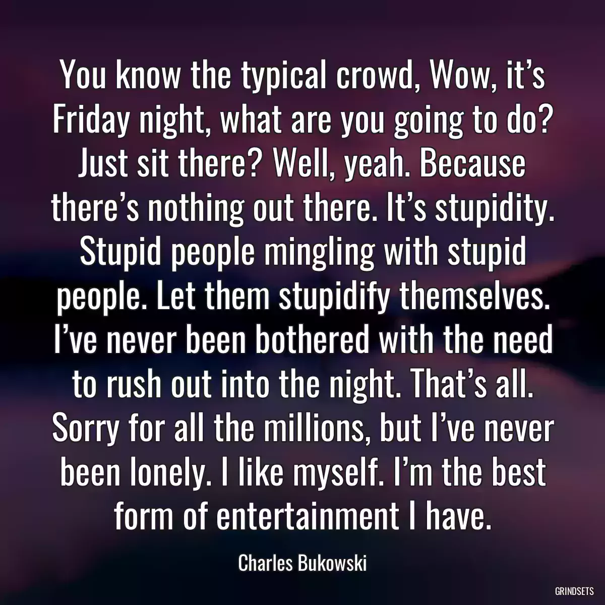 You know the typical crowd, Wow, it’s Friday night, what are you going to do? Just sit there? Well, yeah. Because there’s nothing out there. It’s stupidity. Stupid people mingling with stupid people. Let them stupidify themselves. I’ve never been bothered with the need to rush out into the night. That’s all. Sorry for all the millions, but I’ve never been lonely. I like myself. I’m the best form of entertainment I have.