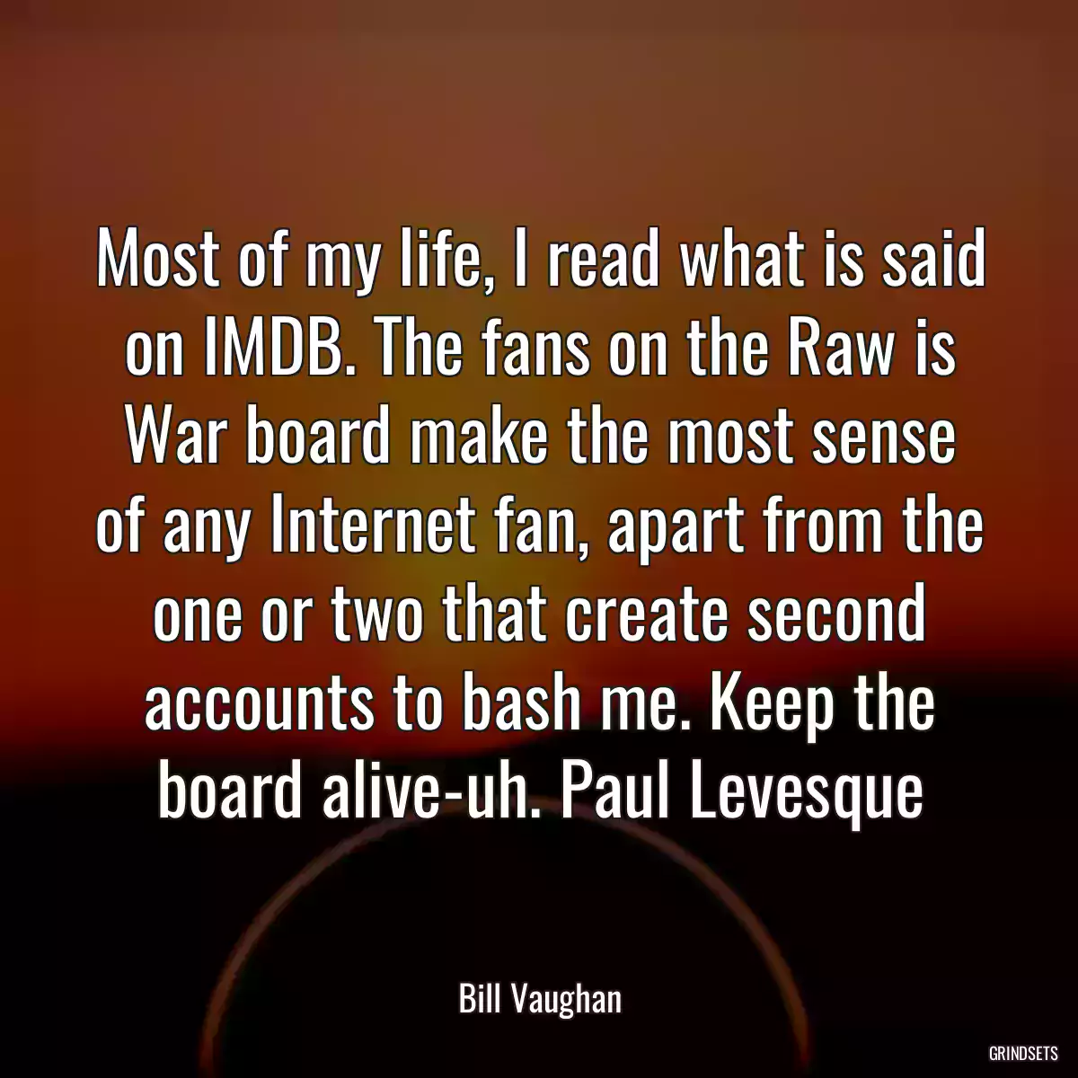 Most of my life, I read what is said on IMDB. The fans on the Raw is War board make the most sense of any Internet fan, apart from the one or two that create second accounts to bash me. Keep the board alive-uh. Paul Levesque