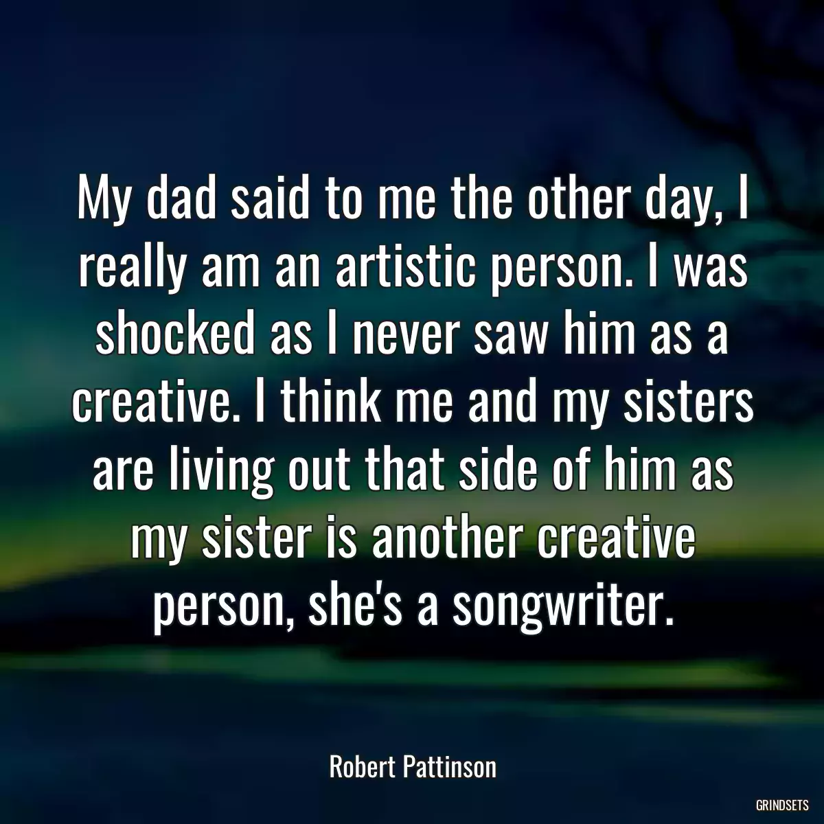 My dad said to me the other day, I really am an artistic person. I was shocked as I never saw him as a creative. I think me and my sisters are living out that side of him as my sister is another creative person, she\'s a songwriter.