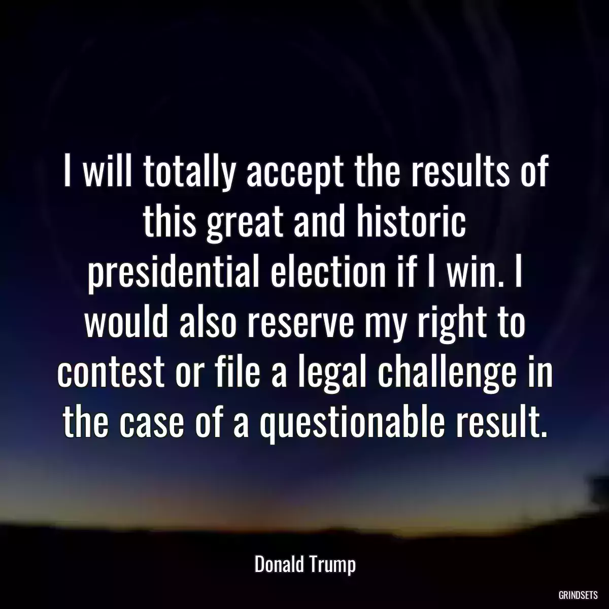 I will totally accept the results of this great and historic presidential election if I win. I would also reserve my right to contest or file a legal challenge in the case of a questionable result.