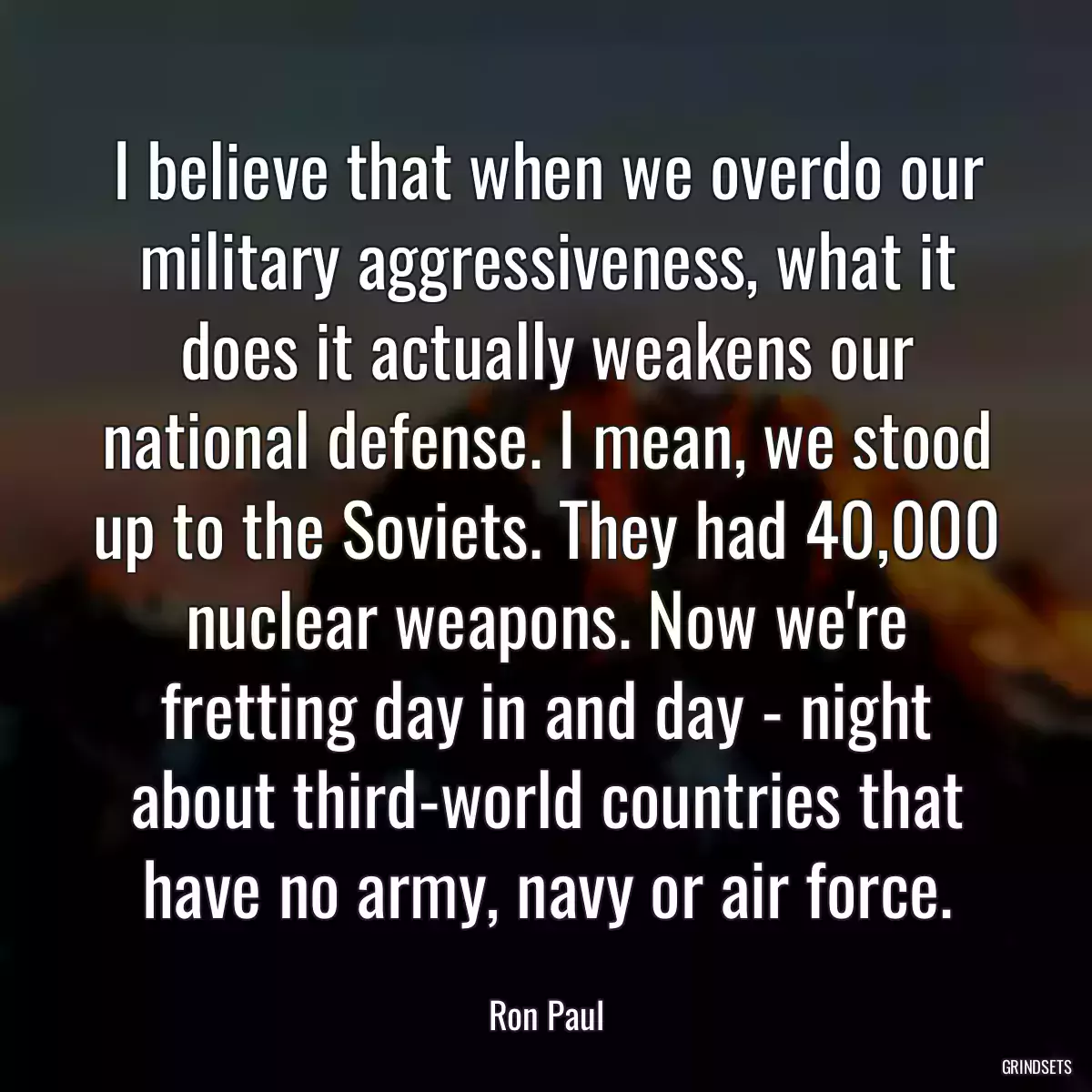 I believe that when we overdo our military aggressiveness, what it does it actually weakens our national defense. I mean, we stood up to the Soviets. They had 40,000 nuclear weapons. Now we\'re fretting day in and day - night about third-world countries that have no army, navy or air force.