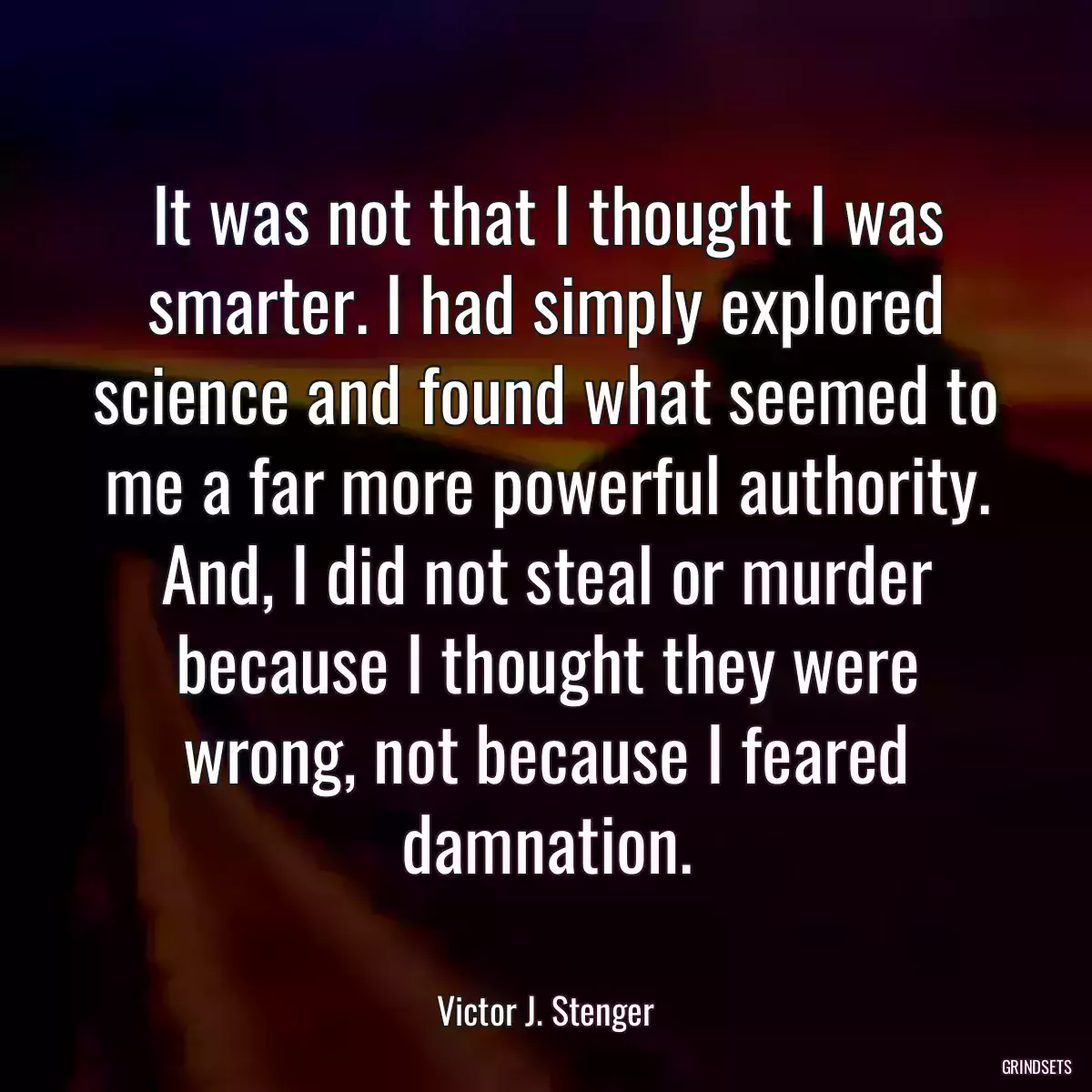 It was not that I thought I was smarter. I had simply explored science and found what seemed to me a far more powerful authority. And, I did not steal or murder because I thought they were wrong, not because I feared damnation.