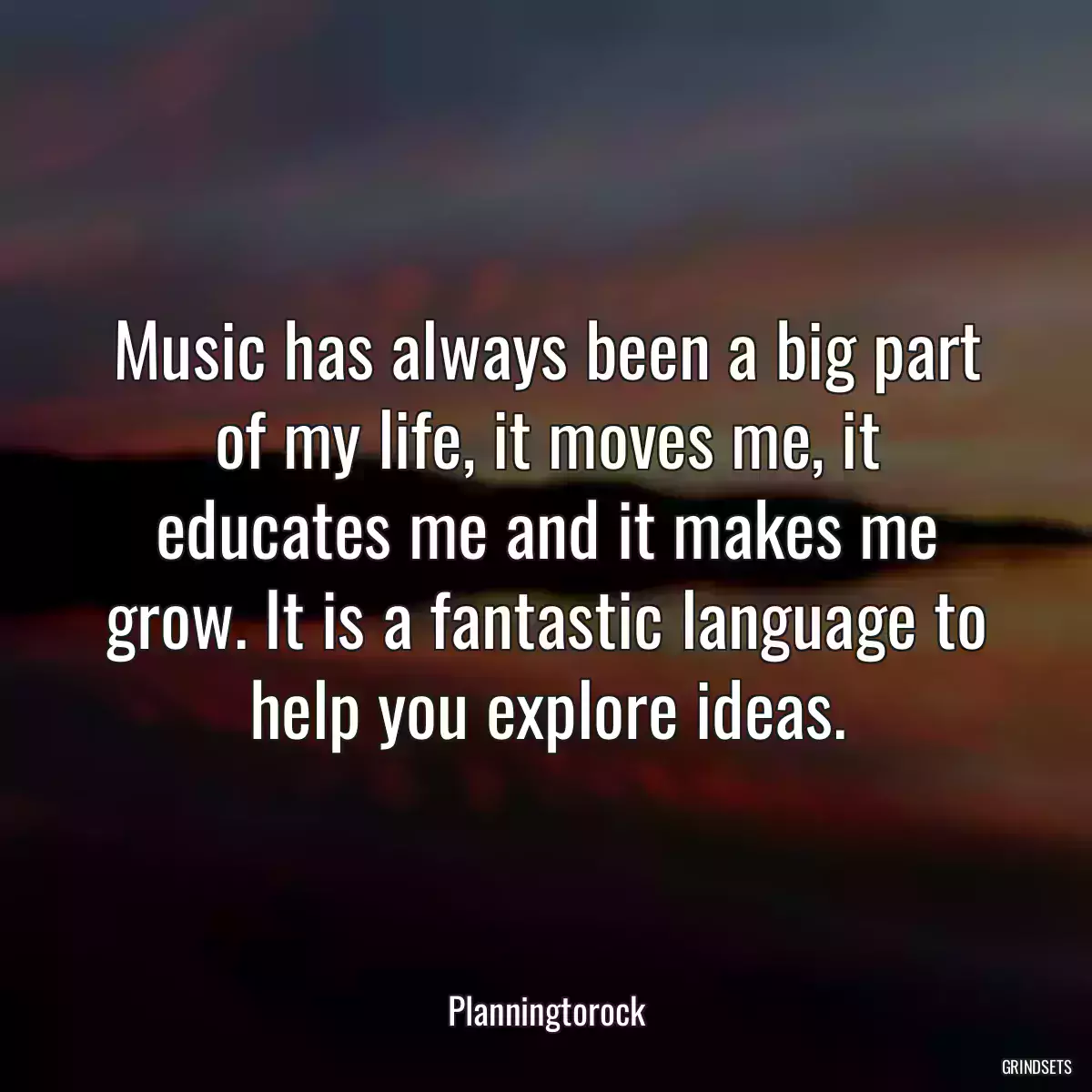 Music has always been a big part of my life, it moves me, it educates me and it makes me grow. It is a fantastic language to help you explore ideas.