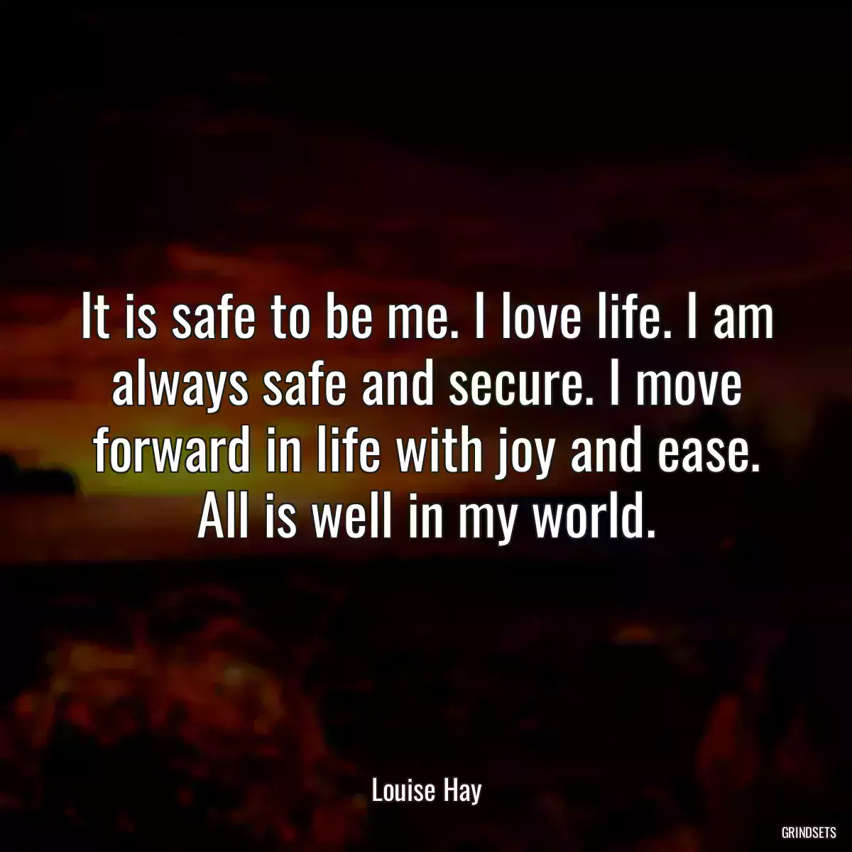 It is safe to be me. I love life. I am always safe and secure. I move forward in life with joy and ease. All is well in my world.