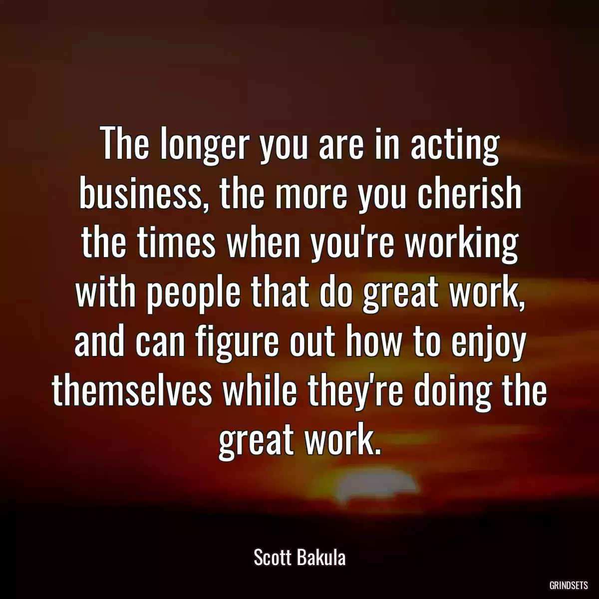 The longer you are in acting business, the more you cherish the times when you\'re working with people that do great work, and can figure out how to enjoy themselves while they\'re doing the great work.