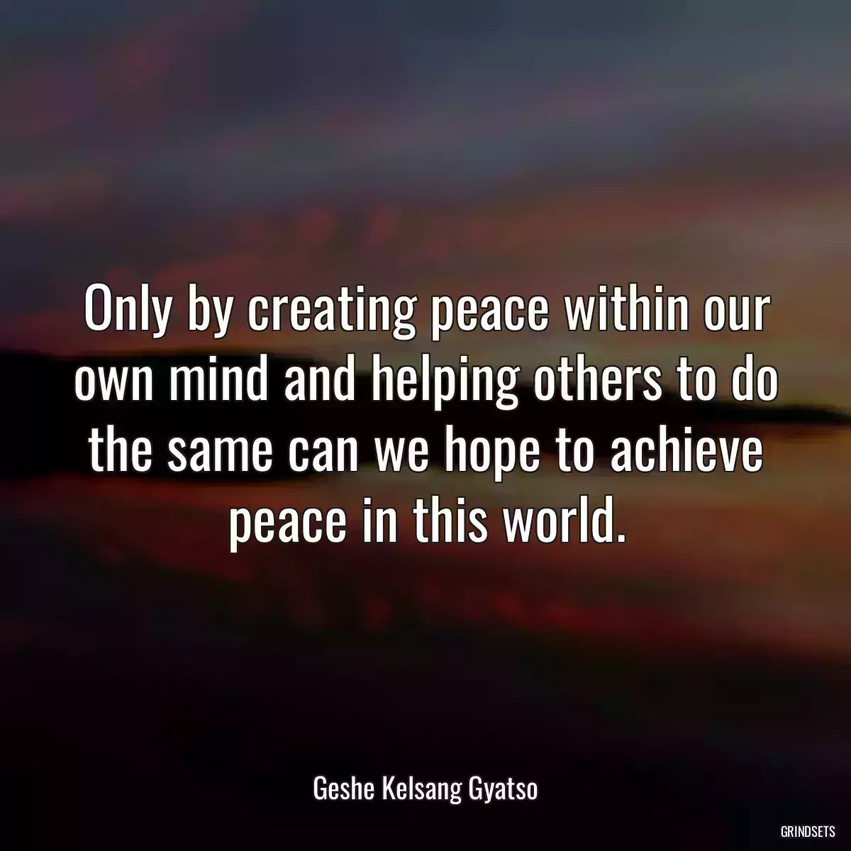 Only by creating peace within our own mind and helping others to do the same can we hope to achieve peace in this world.