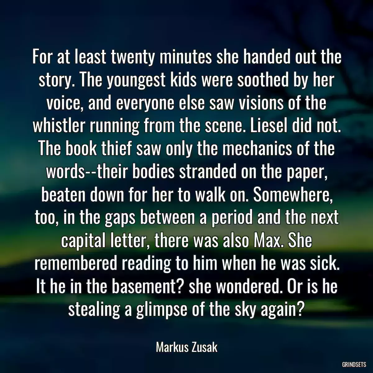 For at least twenty minutes she handed out the story. The youngest kids were soothed by her voice, and everyone else saw visions of the whistler running from the scene. Liesel did not. The book thief saw only the mechanics of the words--their bodies stranded on the paper, beaten down for her to walk on. Somewhere, too, in the gaps between a period and the next capital letter, there was also Max. She remembered reading to him when he was sick. It he in the basement? she wondered. Or is he stealing a glimpse of the sky again?