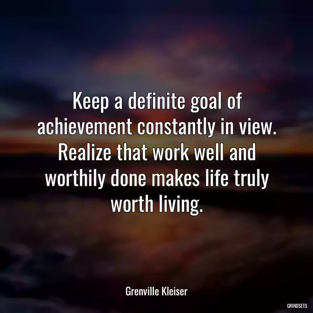 Keep a definite goal of achievement constantly in view. Realize that work well and worthily done makes life truly worth living.