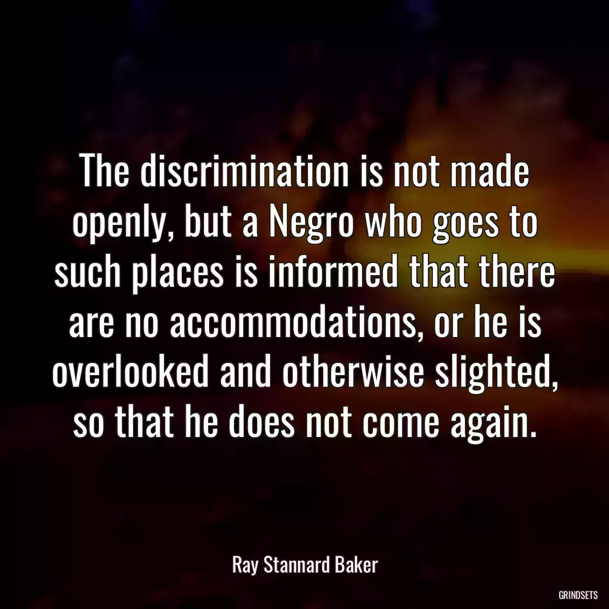 The discrimination is not made openly, but a Negro who goes to such places is informed that there are no accommodations, or he is overlooked and otherwise slighted, so that he does not come again.