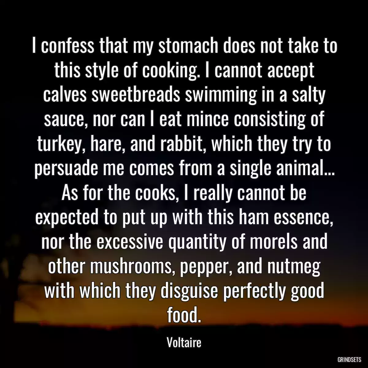 I confess that my stomach does not take to this style of cooking. I cannot accept calves sweetbreads swimming in a salty sauce, nor can I eat mince consisting of turkey, hare, and rabbit, which they try to persuade me comes from a single animal... As for the cooks, I really cannot be expected to put up with this ham essence, nor the excessive quantity of morels and other mushrooms, pepper, and nutmeg with which they disguise perfectly good food.