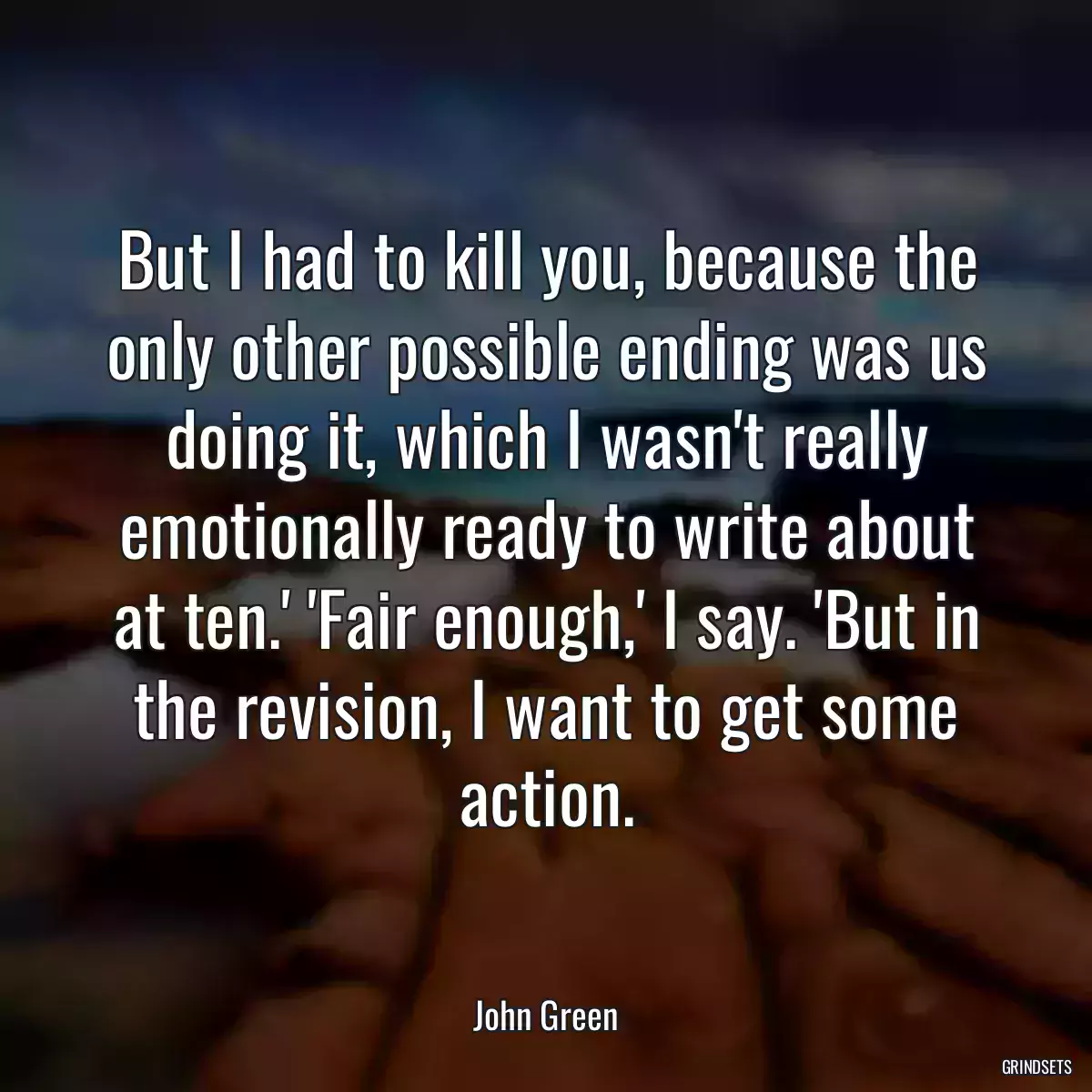 But I had to kill you, because the only other possible ending was us doing it, which I wasn\'t really emotionally ready to write about at ten.\' \'Fair enough,\' I say. \'But in the revision, I want to get some action.