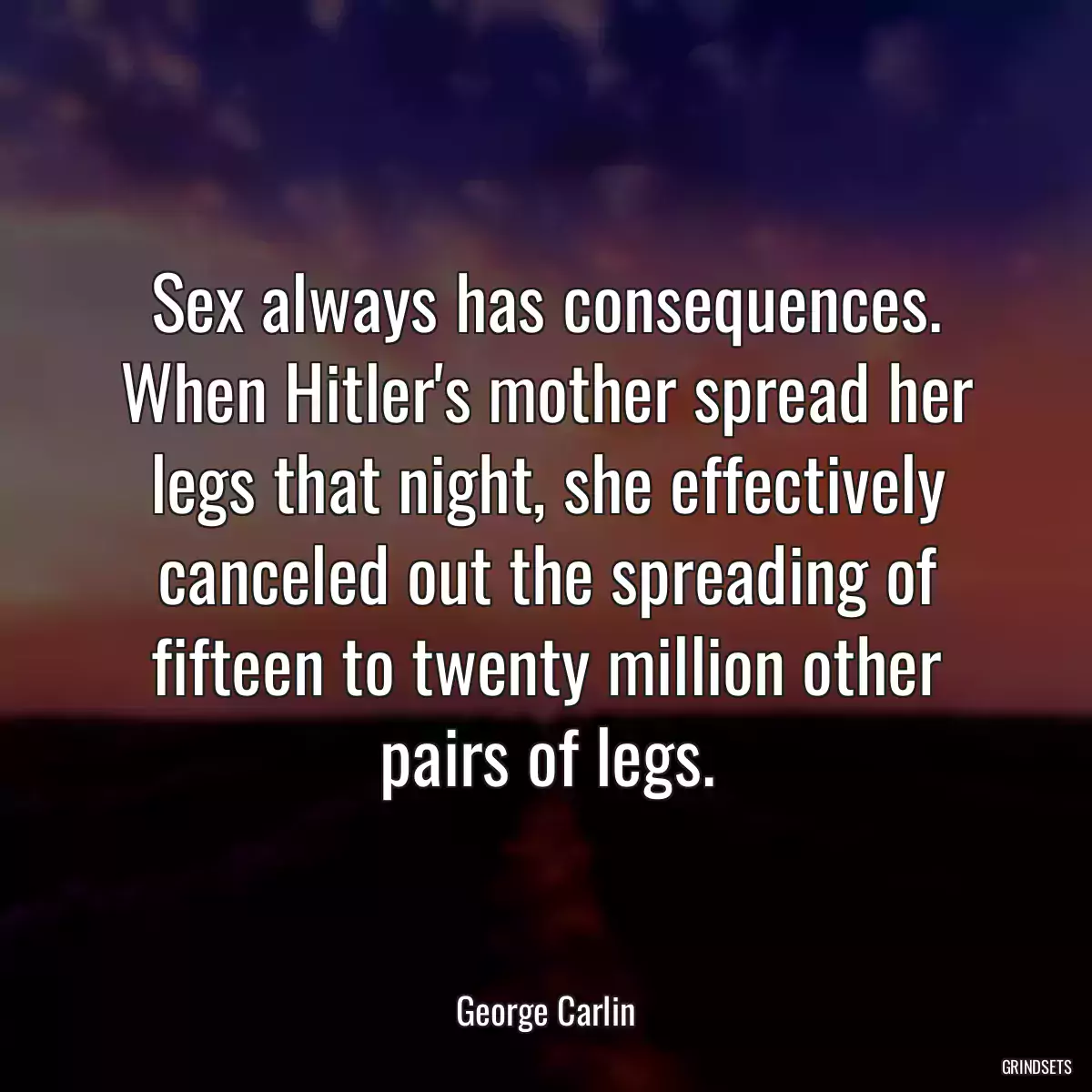 Sex always has consequences. When Hitler\'s mother spread her legs that night, she effectively canceled out the spreading of fifteen to twenty million other pairs of legs.