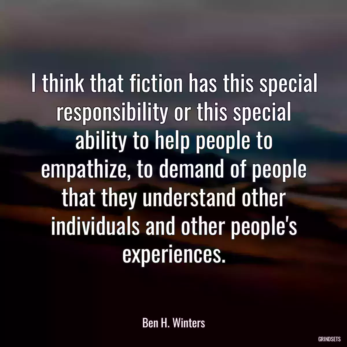 I think that fiction has this special responsibility or this special ability to help people to empathize, to demand of people that they understand other individuals and other people\'s experiences.