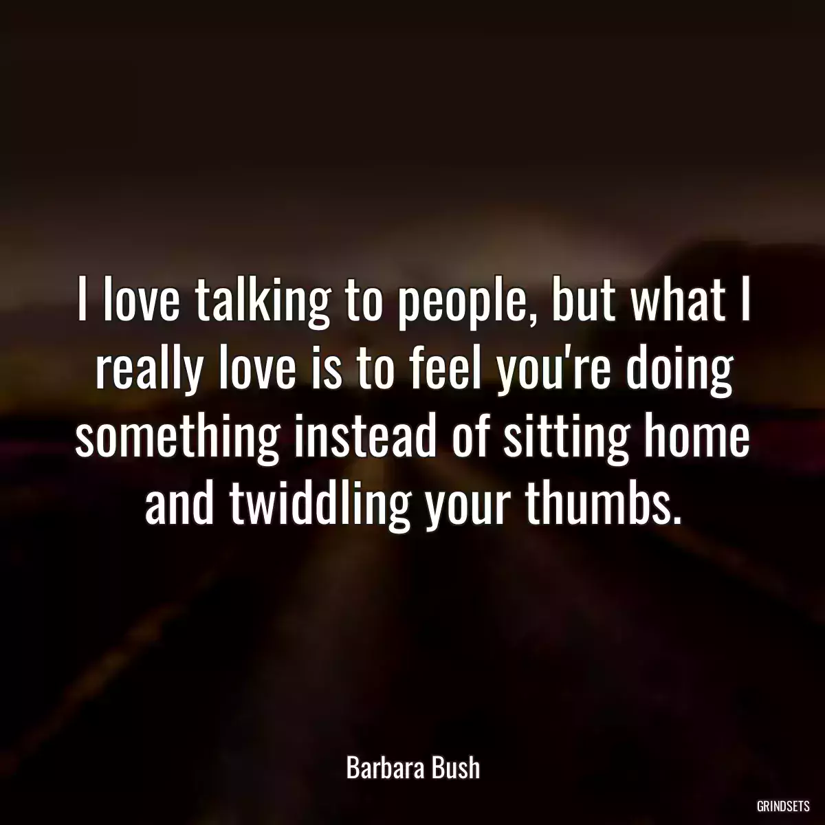 I love talking to people, but what I really love is to feel you\'re doing something instead of sitting home and twiddling your thumbs.