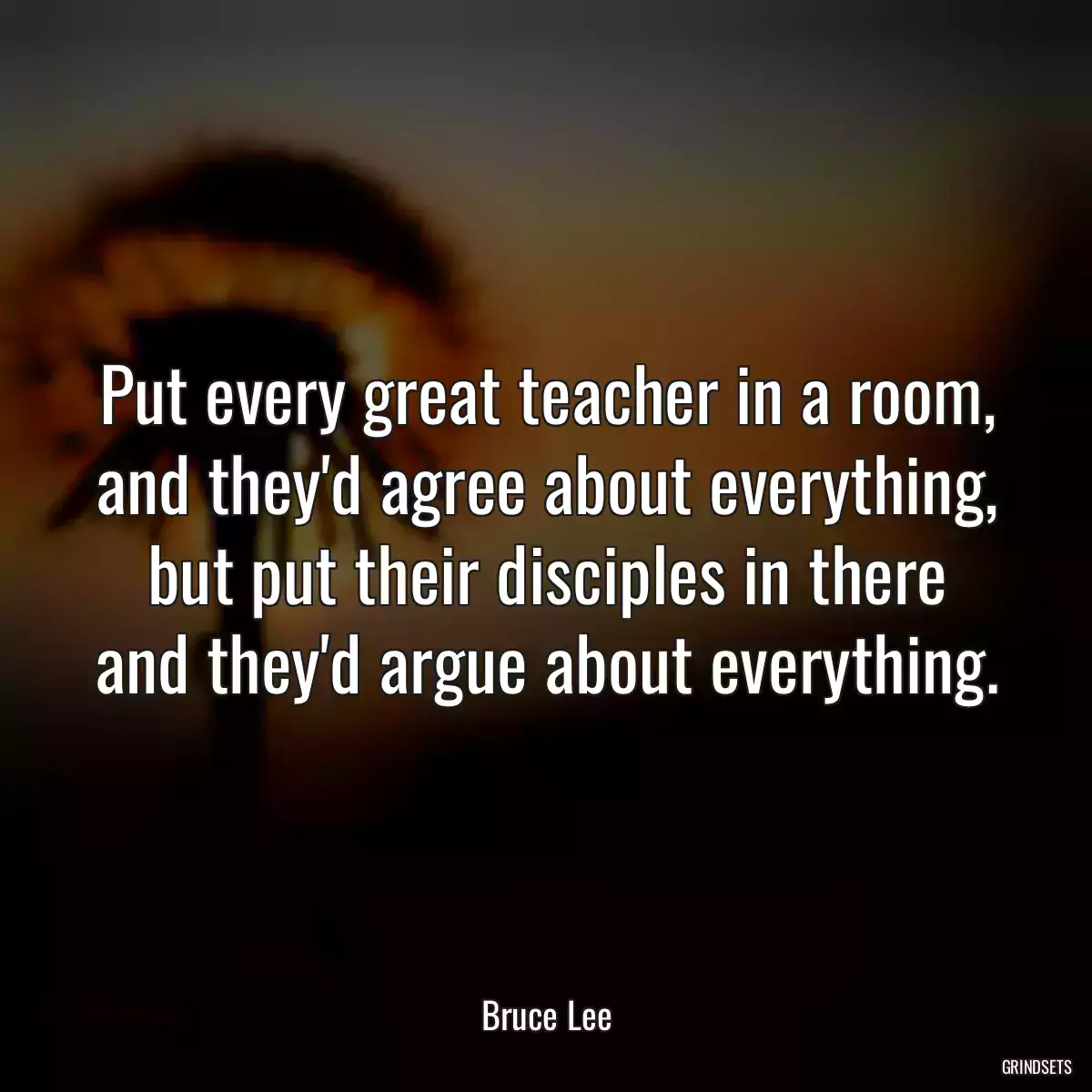 Put every great teacher in a room, and they\'d agree about everything, but put their disciples in there and they\'d argue about everything.