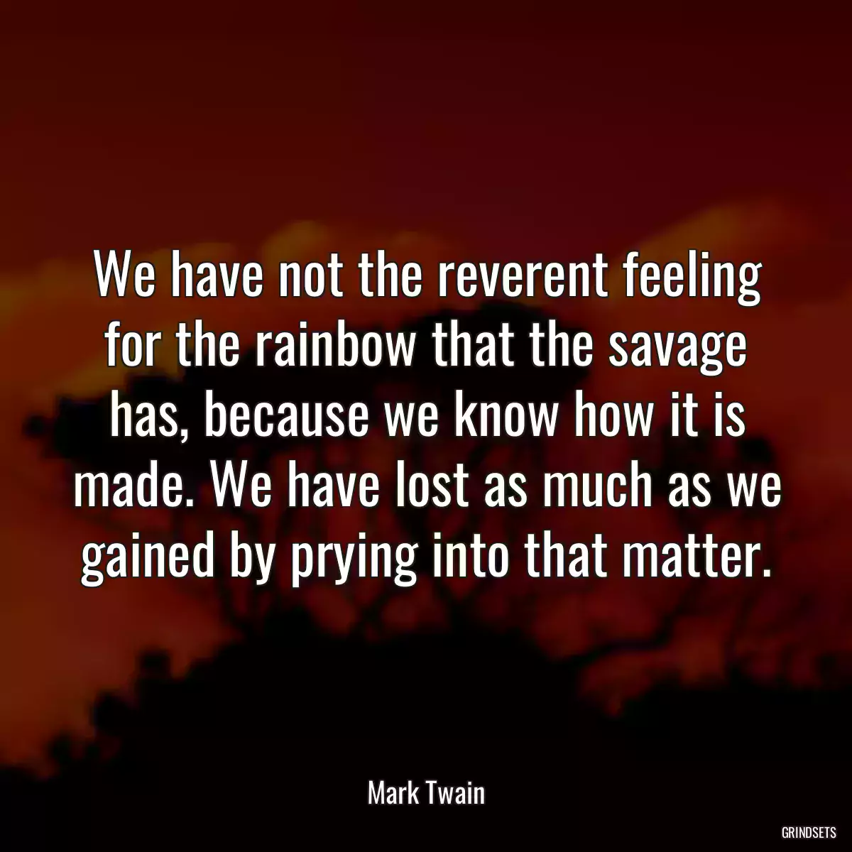 We have not the reverent feeling for the rainbow that the savage has, because we know how it is made. We have lost as much as we gained by prying into that matter.