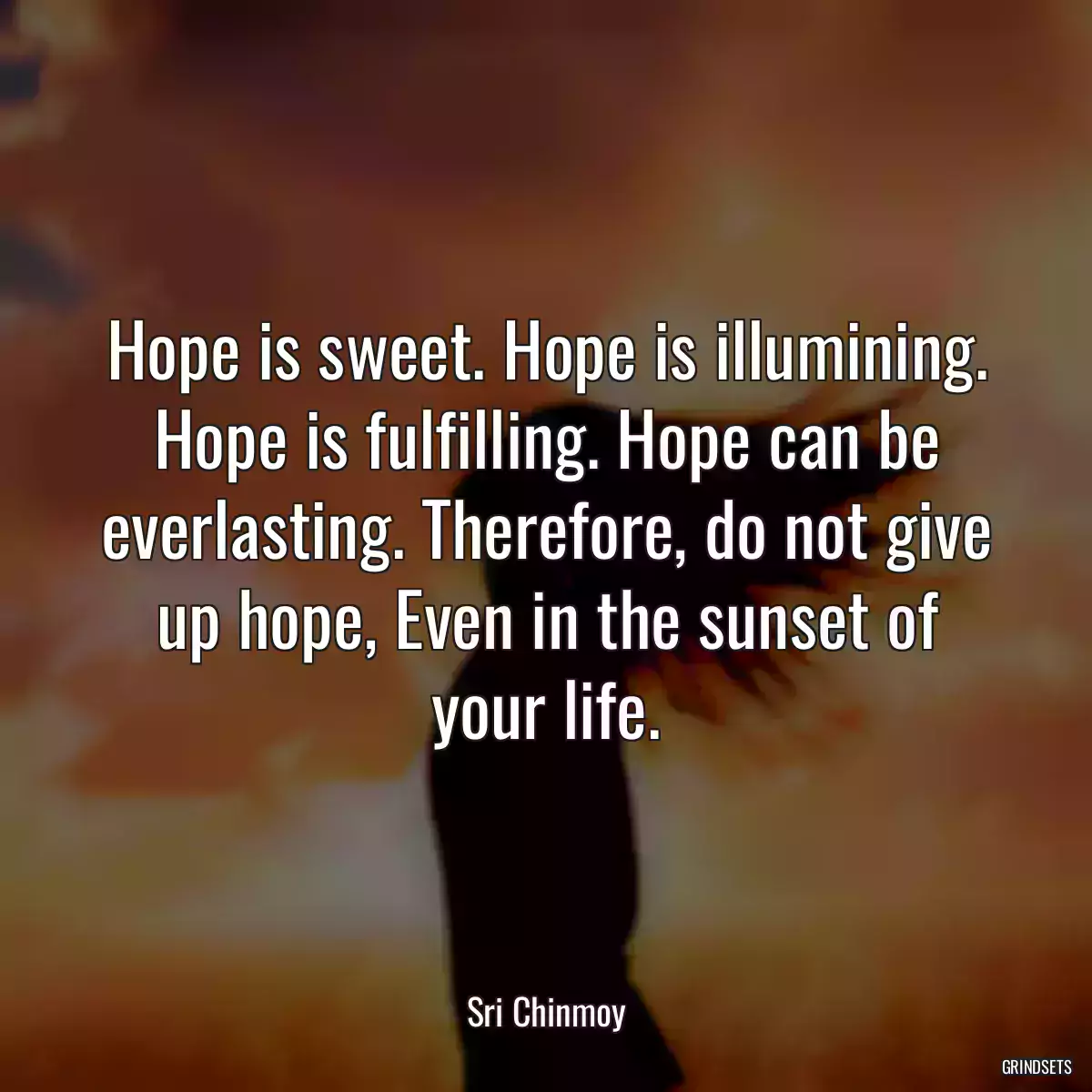 Hope is sweet. Hope is illumining. Hope is fulfilling. Hope can be everlasting. Therefore, do not give up hope, Even in the sunset of your life.