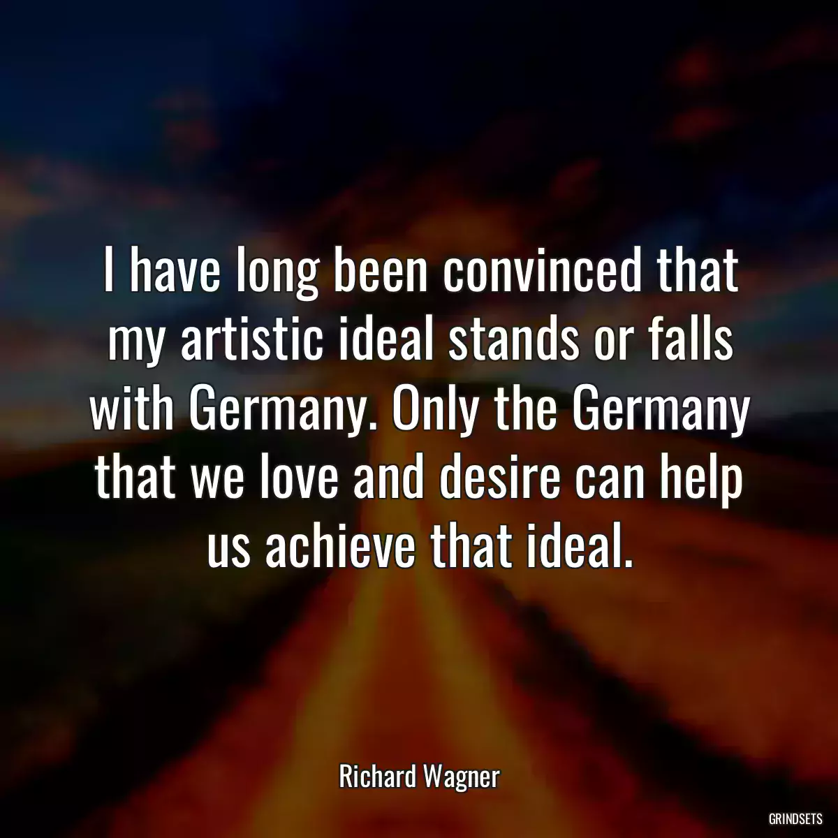 I have long been convinced that my artistic ideal stands or falls with Germany. Only the Germany that we love and desire can help us achieve that ideal.