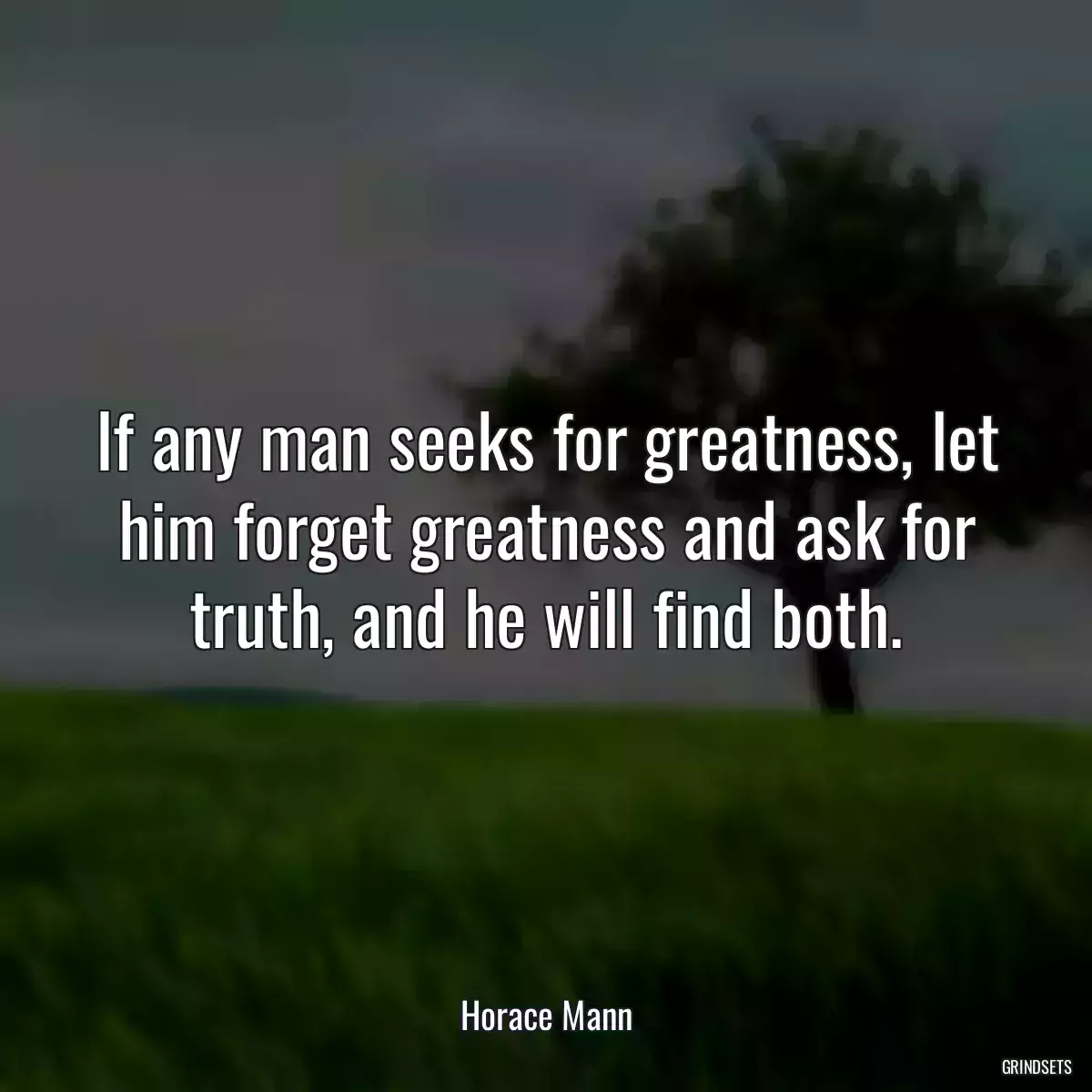 If any man seeks for greatness, let him forget greatness and ask for truth, and he will find both.