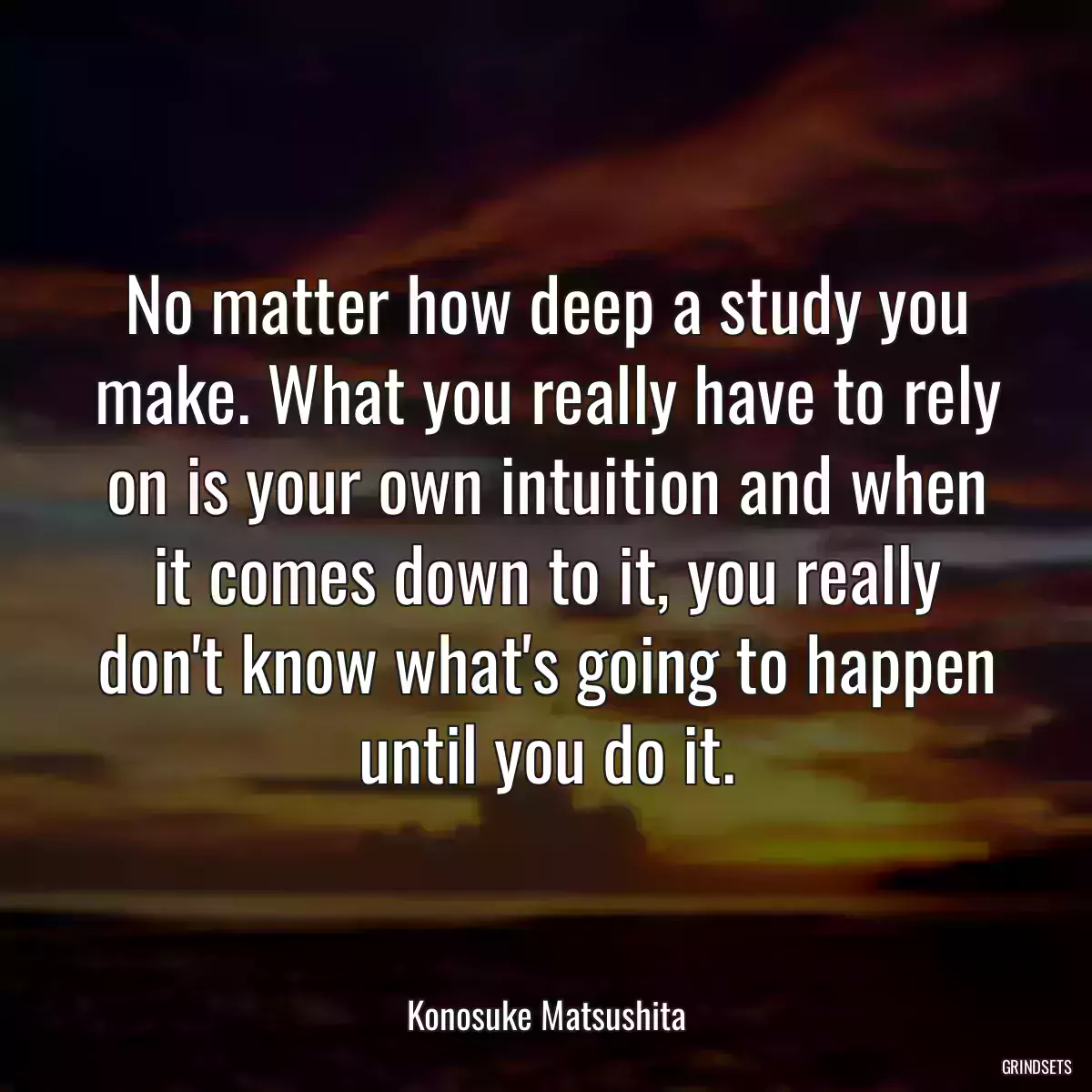 No matter how deep a study you make. What you really have to rely on is your own intuition and when it comes down to it, you really don\'t know what\'s going to happen until you do it.