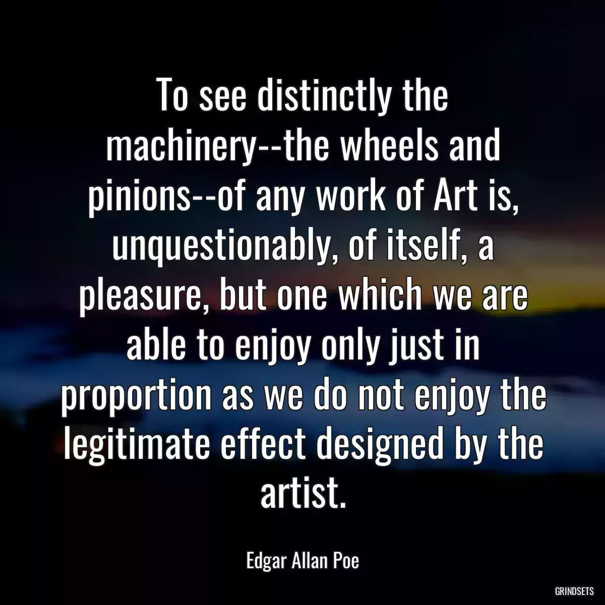 To see distinctly the machinery--the wheels and pinions--of any work of Art is, unquestionably, of itself, a pleasure, but one which we are able to enjoy only just in proportion as we do not enjoy the legitimate effect designed by the artist.