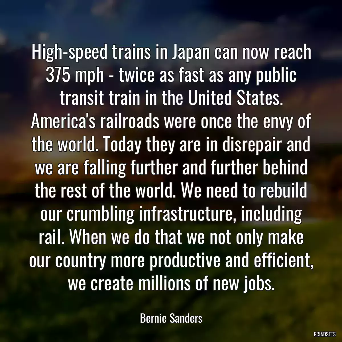 High-speed trains in Japan can now reach 375 mph - twice as fast as any public transit train in the United States. America\'s railroads were once the envy of the world. Today they are in disrepair and we are falling further and further behind the rest of the world. We need to rebuild our crumbling infrastructure, including rail. When we do that we not only make our country more productive and efficient, we create millions of new jobs.