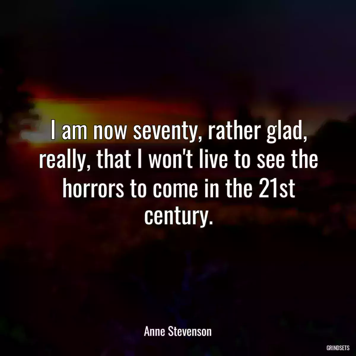 I am now seventy, rather glad, really, that I won\'t live to see the horrors to come in the 21st century.