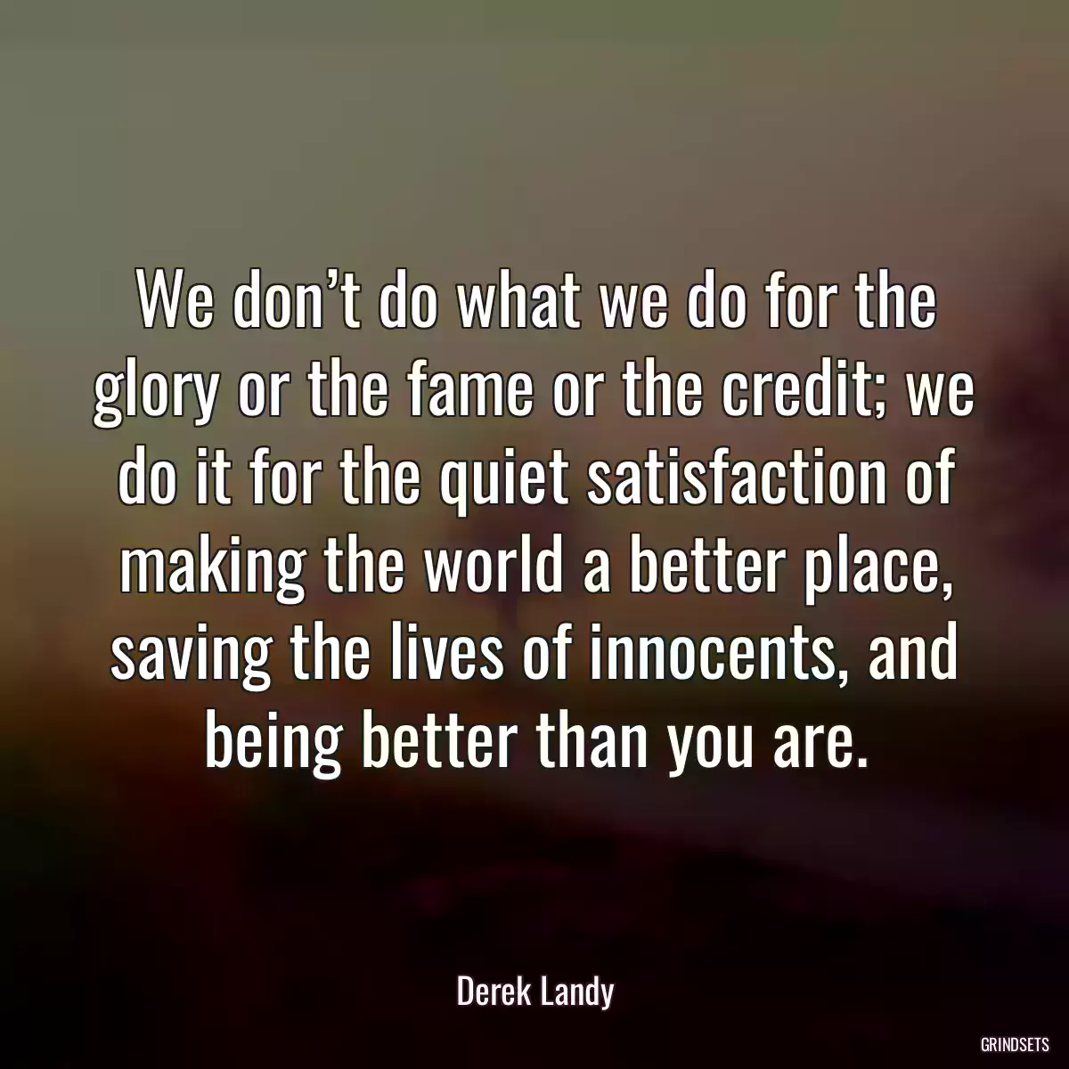 We don’t do what we do for the glory or the fame or the credit; we do it for the quiet satisfaction of making the world a better place, saving the lives of innocents, and being better than you are.