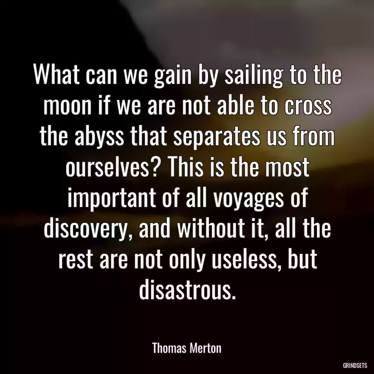 What can we gain by sailing to the moon if we are not able to cross the abyss that separates us from ourselves? This is the most important of all voyages of discovery, and without it, all the rest are not only useless, but disastrous.