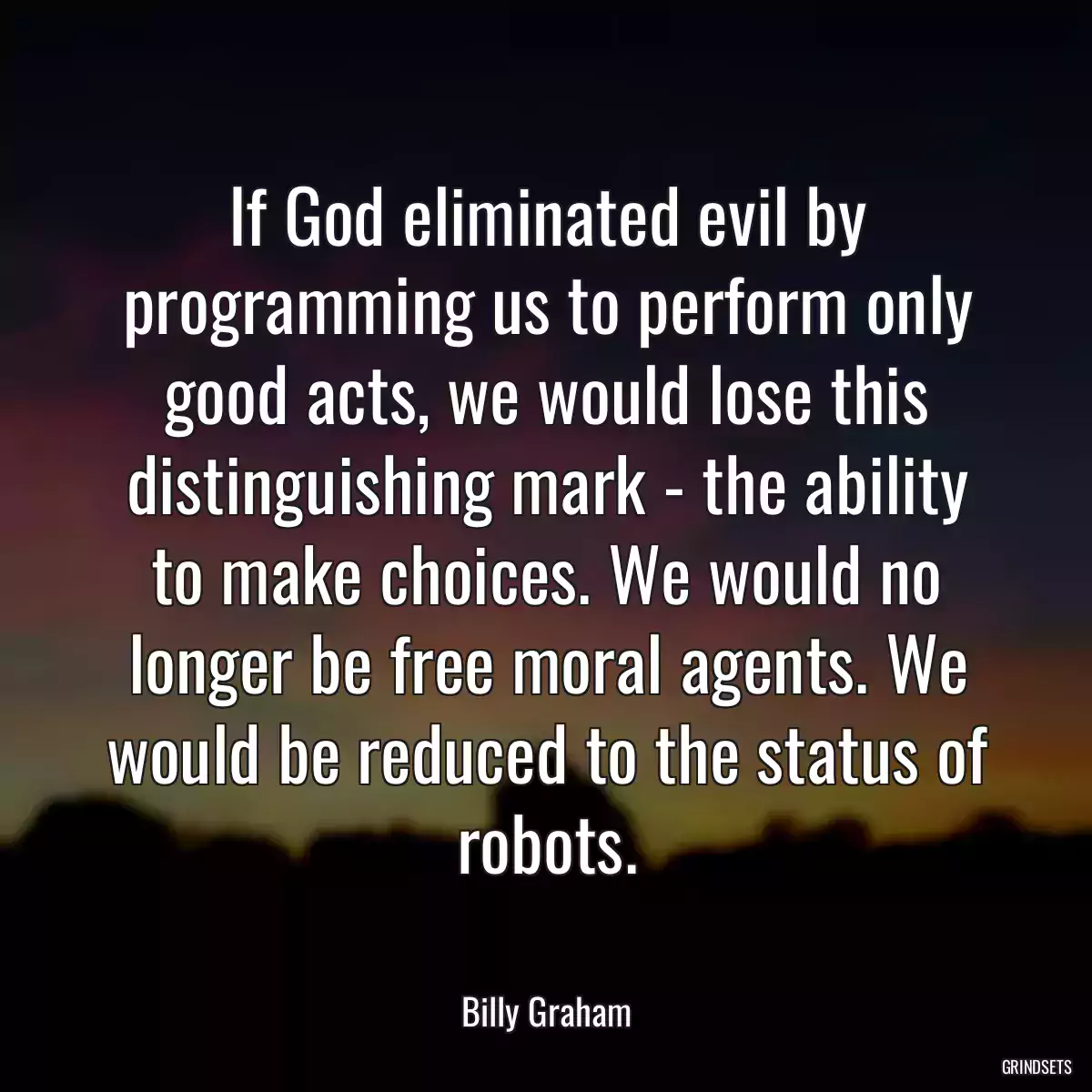 If God eliminated evil by programming us to perform only good acts, we would lose this distinguishing mark - the ability to make choices. We would no longer be free moral agents. We would be reduced to the status of robots.